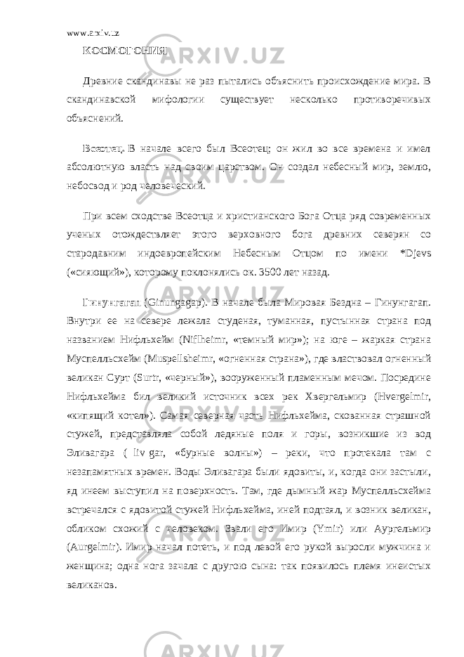 www.arxiv.uz КОСМОГОНИЯ Древние скандинавы не раз пытались объяснить происхождение мира. В скандинавской мифологии существует несколько противоречивых объяснений. Всеотец.   В начале всего был Всеотец; он жил во все времена и имел абсолютную власть над своим царством. Он создал небесный мир, землю, небосвод и род человеческий. При всем сходстве Всеотца и христианского Бога Отца ряд современных ученых отождествляет этого верховного бога древних северян со стародавним индоевропейским Небесным Отцом по имени *Djevs («сияющий»), которому поклонялись ок. 3500 лет назад. Гинунгагап   (Ginungagap). В начале была Мировая Бездна – Гинунгагап. Внутри ее на севере лежала студеная, туманная, пустынная страна под названием Нифльхейм (Niflheimr, «темный мир»); на юге – жаркая страна Муспелльсхейм (Muspellsheimr, «огненная страна»), где властвовал огненный великан Сурт (Surtr, «черный»), вооруженный пламенным мечом. Посредине Нифльхейма бил великий источник всех рек Хвергельмир (Hvergelmir, «кипящий котел»). Самая северная часть Нифльхейма, скованная страшной стужей, представляла собой ледяные поля и горы, возникшие из вод Эливагара ( liv gar, «бурные волны») – реки, что протекала там с незапамятных времен. Воды Эливагара были ядовиты, и, когда они застыли, яд инеем выступил на поверхность. Там, где дымный жар Муспелльсхейма встречался с ядовитой стужей Нифльхейма, иней подтаял, и возник великан, обликом схожий с человеком. Звали его Имир (Ymir) или Аургельмир (Aurgelmir). Имир начал потеть, и под левой его рукой выросли мужчина и женщина; одна нога зачала с другою сына: так появилось племя инеистых великанов. 