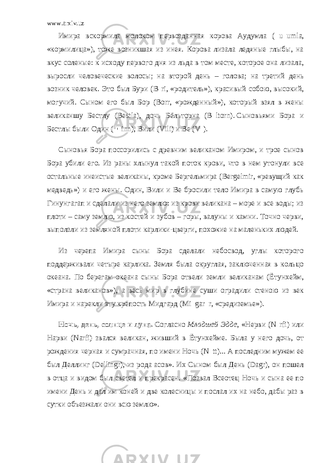 www.arxiv.uz Имира вскормила молоком первозданная корова Аудумла ( u umla, «кормилица»), тоже возникшая из инея. Корова лизала ледяные глыбы, на вкус соленые: к исходу первого дня из льда в том месте, которое она лизала, выросли человеческие волосы; на второй день – голова; на третий день возник человек. Это был Бури (B ri, «родитель»), красивый собою, высокий, могучий. Сыном его был Бор (Воrr, «рожденный»), который взял в жены великаншу Бестлу (Bestla), дочь Бёльторна (B ltorn).   Сыновьями Бора и Бестлы были Один ( inn), Вили (Vili) и Be (V ). Сыновья Бора поссорились с древним великаном Имиром, и трое сынов Бора убили его. Из раны хлынул такой поток крови, что в нем утонули все остальные инеистые великаны, кроме Бергельмира (Bergelmir, «ревущий как медведь») и его жены. Один, Вили и Be бросили тело Имира в самую глубь Гинунгагап и сделали из него землю: из крови великана – море и все воды; из плоти – саму землю, из костей и зубов – горы, валуны и камни. Точно черви, выползли из земляной плоти карлики-цверги, похожие на маленьких людей. Из черепа Имира сыны Бора сделали небосвод, углы которого поддерживали четыре карлика. Земля была округлая, заключенная в кольцо океана. По берегам океана сыны Бора отвели земли великанам (Ётунхейм, «страна великанов»), а весь мир в глубине суши оградили стеною из век Имира и нарекли эту крепость Мидгард (Mi gar r, «средиземье»). Ночь, день, солнце и луна.   Согласно   Младшей Эдде , «Нерви (N rfi) или Нарви (Narfi) звался великан, живший в Ётунхейме. Была у него дочь, от рождения черная и сумрачная, по имени Ночь (N tt)... А последним мужем ее был Деллинг (Dellingr), из рода асов». Их Сыном был День (Dagr), он пошел в отца и видом был светел и прекрасен. «Позвал Всеотец Ночь и сына ее по имени День и дал им коней и две колесницы и послал их на небо, дабы раз в сутки объезжали они всю землю». 