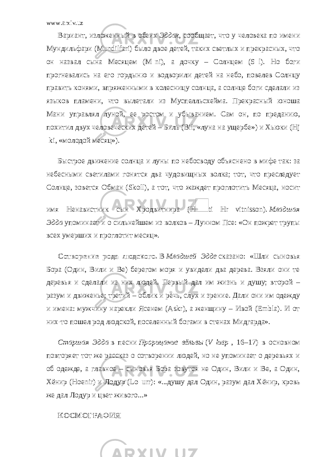 www.arxiv.uz Вариант, изложенный в обеих   Эддах , сообщает, что у человека по имени Мундильфари (Mundilfari) было двое детей, таких светлых и прекрасных, что он назвал сына Месяцем (M ni), а дочку – Солнцем (S l). Но боги прогневались на его гордыню и водворили детей на небо, повелев Солнцу править конями, впряженными в колесницу солнца, а солнце боги сделали из языков пламени, что вылетали из Муспелльсхейма. Прекрасный юноша Мани управлял луной, ее ростом и убыванием. Сам он, по преданию, похитил двух человеческих детей – Биль (Bil, «луна на ущербе») и Хьюки (Hj ki, «молодой месяц»). Быстрое движение солнца и луны по небосводу объяснено в мифе так: за небесными светилами гонятся два чудовищных волка; тот, что преследует Солнце, зовется Обман (Skoll), а тот, что жаждет проглотить Месяца, носит имя Ненавистник сын Хродвитнира (H ti Hr vitnisson).   Младшая Эдда   упоминает и о сильнейшем из волков – Лунном Псе: «Он пожрет трупы всех умерших и проглотит месяц». Сотворение рода людского.   В   Младшей Эдде   сказано: «Шли сыновья Бора (Один, Вили и Be) берегом моря и увидели два дерева. Взяли они те деревья и сделали из них людей. Первый дал им жизнь и душу; второй – разум и движенье; третий – облик и речь, слух и зрение. Дали они им одежду и имена: мужчину нарекли Ясенем (Askr), а женщину – Ивой (Embla). И от них-то пошел род людской, поселенный богами в стенах Мидгарда». Старшая Эдда   в песни   Прорицание вёльвы   ( V lusp , 16–17) в основном повторяет тот же рассказ о сотворении людей, но не упоминает о деревьях и об одежде, а главное – сыновья Бора зовутся не Один, Вили и Be, а Один, Хёнир (Hoenir) и Лодур (Lo urr): «...душу дал Один, разум дал Хёнир, кровь же дал Лодур и цвет живого...» КОСМОГРАФИЯ 