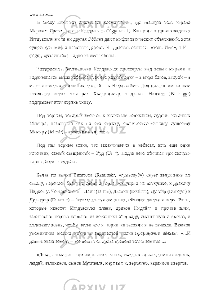 www.arxiv.uz В эпоху викингов сложилась космография, где главную роль играло Мировое Древо – ясень Иггдрасиль (Yggdrasill). Касательно происхождения Иггдрасиля ни та ни другая   Эдда не дают мифопоэтических объяснений, хотя существует миф о названии дерева. Иггдрасиль означает «конь Игга», а Игг (Yggr, «ужасный») – одно из имен Одина. Иггдрасиль.   Ветви ясеня Иггдрасиля простерты над всеми мирами и поднимаются выше неба. Из трех его корней один – в мире богов, второй – в мире инеистых великанов, третий – в Нифльхейме. Под последним корнем находится исток всех рек, Хвергельмир, а дракон Нидхёгг (Ni h ggr) подгрызает этот корень снизу. Под корнем, который змеится к инеистым великанам, журчит источник Мимира, названный так по его стражу, сверхъестественному существу Мимиру (M mir) – архетипу мудрости. Под тем корнем ясеня, что заканчивается в небесах, есть еще один источник, самый священный – Урд (Ur r). Подле него обитают три сестры- норны, богини судьбы. Белка по имени Рататоск (Ratatoskr, «грызозуб») снует вверх-вниз по стволу, перенося бранные слова от орла, живущего на верхушке, к дракону Нидхёггу. Четыре оленя – Даин (D inn), Двалин (Dvalinn), Дунейр (Duneyrr) и Дуратрор (D ratr r) – бегают по сучьям ясеня, объедая листья и кору. Раны, которые наносят Иггдрасилю олени, дракон Нидхёгг и прочие змеи, залечивают норны: черпают из источника Урд воду, смешанную с грязью, и поливают ясень, чтобы ветви его и корни не засохли и не зачахли. Важное упоминание можно найти в эддической песни   Прорицание вёльвы : «...И девять знаю земель – все девять от древа предела корня земные...» «Девять земель» – это миры асов, ванов, светлых альвов, темных альвов, людей, великанов, сынов Муспелля, мертвых и, вероятно, карликов-цвергов. 