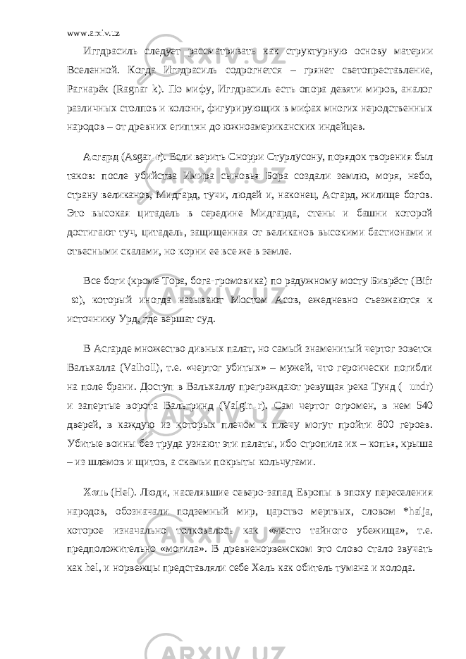 www.arxiv.uz Иггдрасиль следует рассматривать как структурную основу материи Вселенной. Когда Иггдрасиль содрогнется – грянет светопреставление, Рагнарёк (Ragnar k). По мифу, Иггдрасиль есть опора девяти миров, аналог различных столпов и колонн, фигурирующих в мифах многих неродственных народов – от древних египтян до южноамериканских индейцев. Асгард   (Asgar r). Если верить Снорри Стурлусону, порядок творения был таков: после убийства Имира сыновья Бора создали землю, моря, небо, страну великанов, Мидгард, тучи, людей и, наконец, Асгард, жилище богов. Это высокая цитадель в середине Мидгарда, стены и башни которой достигают туч, цитадель, защищенная от великанов высокими бастионами и отвесными скалами, но корни ее все же в земле. Все боги (кроме Тора, бога-громовика) по радужному мосту Биврёст (Bifr st), который иногда называют Мостом Асов, ежедневно съезжаются к источнику Урд, где вершат суд. В Асгарде множество дивных палат, но самый знаменитый чертог зовется Вальхалла (Valholl), т.е. «чертог убитых» – мужей, что героически погибли на поле брани. Доступ в Вальхаллу преграждают ревущая река Тунд ( undr) и запертые ворота Вальгринд (Valgin r). Сам чертог огромен, в нем 540 дверей, в каждую из которых плечом к плечу могут пройти 800 героев. Убитые воины без труда узнают эти палаты, ибо стропила их – копья, крыша – из шлемов и щитов, а скамьи покрыты кольчугами. Хель   (Неl). Люди, населявшие северо-запад Европы в эпоху переселения народов, обозначали подземный мир, царство мертвых, словом *halja, которое изначально толковалось как «место тайного убежища», т.е. предположительно «могила». В древненорвежском это слово стало звучать как hel, и норвежцы представляли себе Хель как обитель тумана и холода. 