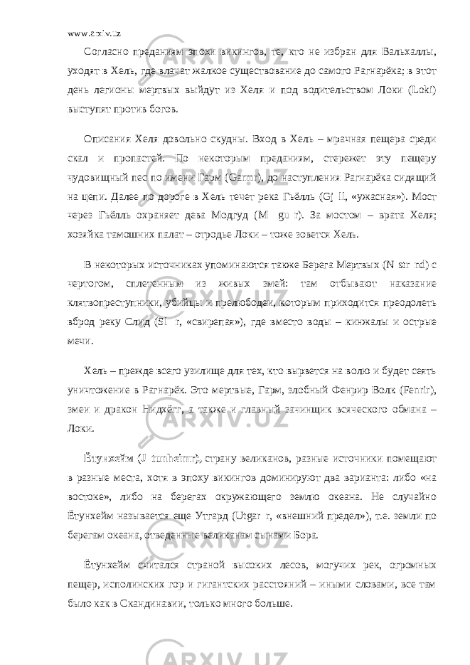 www.arxiv.uz Согласно преданиям эпохи викингов, те, кто не избран для Вальхаллы, уходят в Хель, где влачат жалкое существование до самого Рагнарёка; в этот день легионы мертвых выйдут из Хеля и под водительством Локи (Loki) выступят против богов. Описания Хеля довольно скудны. Вход в Хель – мрачная пещера среди скал и пропастей. По некоторым преданиям, стережет эту пещеру чудовищный пес по имени Гарм (Garmr), до наступления Рагнарёка сидящий на цепи. Далее по дороге в Хель течет река Гьёлль (Gj ll, «ужасная»). Мост через Гьёлль охраняет дева Модгуд (M gu r). За мостом – врата Хеля; хозяйка тамошних палат – отродье Локи – тоже зовется Хель. В некоторых источниках упоминаются также Берега Мертвых (N str nd) с чертогом, сплетенным из живых змей: там отбывают наказание клятвопреступники, убийцы и прелюбодеи, которым приходится преодолеть вброд реку Слид (Sl r, «свирепая»), где вместо воды – кинжалы и острые мечи. Хель – прежде всего узилище для тех, кто вырвется на волю и будет сеять уничтожение в Рагнарёк. Это мертвые, Гарм, злобный Фенрир Волк (Fenrir), змеи и дракон Нидхёгг, а также и главный зачинщик всяческого обмана – Локи. Ётунхейм (J tunheimr),   страну великанов, разные источники помещают в разные места, хотя в эпоху викингов доминируют два варианта: либо «на востоке», либо на берегах окружающего землю океана. Не случайно Ётунхейм называется еще Утгард (Utgar r, «внешний предел»), т.е. земли по берегам океана, отведенные великанам сынами Бора. Ётунхейм считался страной высоких лесов, могучих рек, огромных пещер, исполинских гор и гигантских расстояний – иными словами, все там было как в Скандинавии, только много больше. 