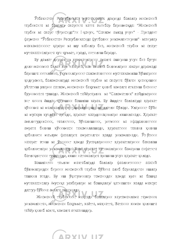 Ўзбекистон Республикаси мустақиллик даврида болалар жисмоний тарбиясига ва болалар спортига катта эътибор берилмоқда: “Жисмоний тарбия ва спорт тўғрисида”ги I-қонун, “Соғлом авлод учун” - Приздент фармони “Ўзбекистон Республикасида футболни ривожлантириш”- вазирлар махкамасининг қарори ва шу кабилар биз, жисмоний тарбия ва спорт мутахассисларига куч-қувват, ирода, интилиш беради. Бу давлат дирректив хужжатларини амалга ошириш учун биз бутун дили-жонимиз билан хам назарий, хам амалий билимларни юкори даражада беришга интиламиз, ўқувчиларнинг саломатлигини мустахкамлаш йўлларини қидирамиз, болажонларда жисмоний тарбия ва спортга бўлган қизиқишни уйготиш уларни соглом, жисмонан бақувват қилиб камолга етказиш бизнинг бурчимизга тушади. Жисмоний тайёргарлик ва “Саломатлик” пойдеворини энг кичик ёшдан қуришни бошлаш керак. Бу ёшдаги болаларда ҳаракат кўникма ва малакаларининг шаклланиши шиддатли бўлади. Уларнинг бўйи ва мускул кучлари ортади, ҳаракат координациялари яхшиланади. Ҳаракат амплитудиясини, тезлигини, йўналишини, ритмини ва ифодалилигини ажрата билиш кўникмаси такомиллашади, ҳаракатини тахлил қилиш қобилияти маълум фазаларга ажратилган ҳолда ривожланади. Ўз-ўзини назорат этиш ва ўзининг ҳамда ўртоқларининг ҳаракатларини бахолаш қобилиятлари ривожланади. Бола ҳаракат натижаларини бажариш сифатига боғлиқлигини тушунади, яхши натижаларга эришиш учун ҳаракат қилади. Бошланғич таълим мактабларда болалар фаолиятининг асосий бўлимларидан бирини жисмоний тарбия бўйича олиб бориладиган ишлар ташкил этади. Бу иш ўқитувчилар томонидан ҳамда врач ва бошқа мутахассислар /мусиқа рахбарлари ва бошқалар/ қатнашган холда махсус дастур бўйича амалга оширилди. Жисмоний тарбиянинг мақсади болаларни хартомонлама гармоник ривожланган, жисмонан бақувват, хаётга, меҳнатга, Ватанни химоя қилишга тайёр қилиб вояга, камолга етказишдир. 