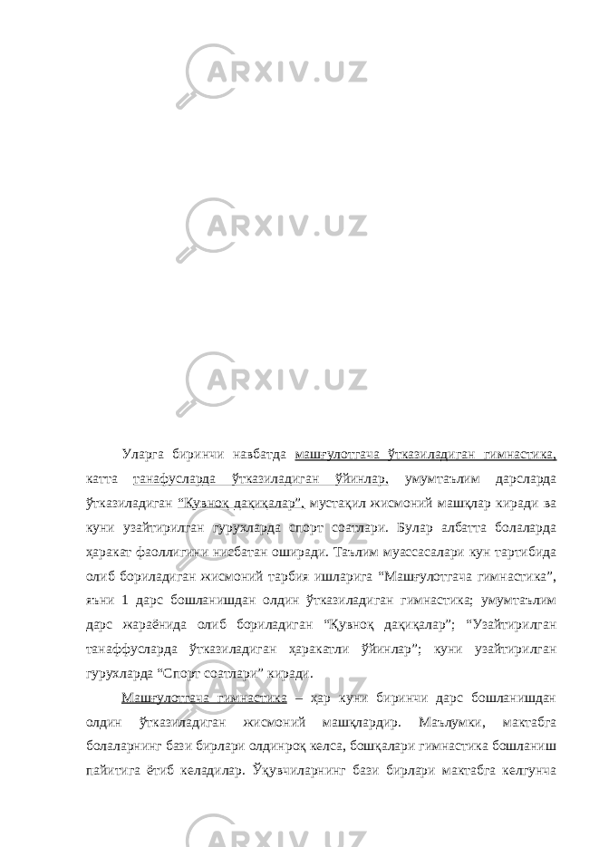 Уларга биринчи навбатда машғулотгача ўтказиладиган гимнастика, катта танафусларда ўтказиладиган ўйинлар, умумтаълим дарсларда ўтказиладиган “Қувноқ дақиқалар”, мустақил жисмоний машқлар киради ва куни узайтирилган гурухларда спорт соатлари. Булар албатта болаларда ҳаракат фаоллигини нисбатан оширади. Таълим муассасалари кун тартибида олиб бориладиган жисмоний тарбия ишларига “Машғулотгача гимнастика”, яъни 1 дарс бошланишдан олдин ўтказиладиган гимнастика; умумтаълим дарс жараёнида олиб бориладиган “Қувноқ дақиқалар”; “Узайтирилган танаффусларда ўтказиладиган ҳаракатли ўйинлар”; куни узайтирилган гурухларда “Спорт соатлари” киради. Машғулотгача гимнастика – ҳар куни биринчи дарс бошланишдан олдин ўтказиладиган жисмоний машқлардир. Маълумки, мактабга болаларнинг бази бирлари олдинроқ келса, бошқалари гимнастика бошланиш пайитига ётиб келадилар. Ўқувчиларнинг бази бирлари мактабга келгунча 