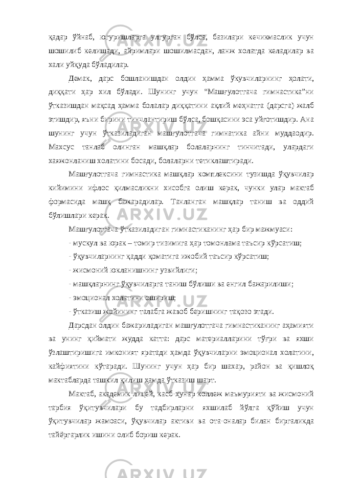 қадар ўйнаб, югуришларга улгурган бўлса, базилари кечикмаслик учун шошилиб келишади, айримлари шошилмасдан, ланж холатда келадилар ва хали уйқуда бўладилар. Демак, дарс бошланишдан олдин ҳамма ўкувчиларнинг ҳолати, диққати ҳар хил бўлади. Шунинг учун “Машғулотгача гимнастика”ни ўтказишдан мақсад ҳамма болалар диққатини ақлий меҳнатга (дарсга) жалб этишдир, яъни бирини тинчлантириш бўлса, бошқасини эса уйғотишдир. Ана шунинг учун ўтказиладиган машғулотгача гимнатика айни муддаодир. Махсус танлаб олинган машқлар болаларнинг тинчитади, улардаги хаяжонланиш холатини босади, болаларни тетиклаштиради. Машғулотгача гимнастика машқлар комплексини тузишда ўқувчилар кийимини ифлос қилмасликни хисобга олиш керак, чунки улар мактаб формасида машқ бажарадилар. Танланган машқлар таниш ва оддий бўлишлари керак. Машғулотгача ўтказиладиган гимнастиканинг ҳар бир мажмуаси: - мускул ва юрак – томир тизимига ҳар томонлама таъсир кўрсатиш; - ўқувчиларнинг қадди қоматига ижобий таъсир кўрсатиш; - жисмоний юкланишнинг узвийлиги; - машқларнинг ўқувчиларга таниш бўлиши ва енгил бажарилиши; - эмоционал холатини ошириш; - ўтказиш жойининг талабга жавоб беришнинг тақозо этади. Дарсдан олдин бажариладиган машғулотгача гимнастиканинг аҳамияти ва унинг қиймати жудда катта: дарс материалларини тўғри ва яхши ўзлаштиришига имконият яратади ҳамда ўқувчиларни эмоционал холатини, кайфиятини кўтаради. Шунинг учун ҳар бир шахар, район ва қишлоқ мактабларда ташкил қилиш ҳамда ўтказиш шарт. Мактаб, академик лицей, касб-ҳунар коллеж маъмурияти ва жисмоний тарбия ўқитувчилари бу тадбирларни яхшилаб йўлга қўйиш учун ўқитувчилар жамоаси, ўқувчилар активи ва ота-оналар билан биргаликда тайёргарлик ишини олиб бориш керак. 