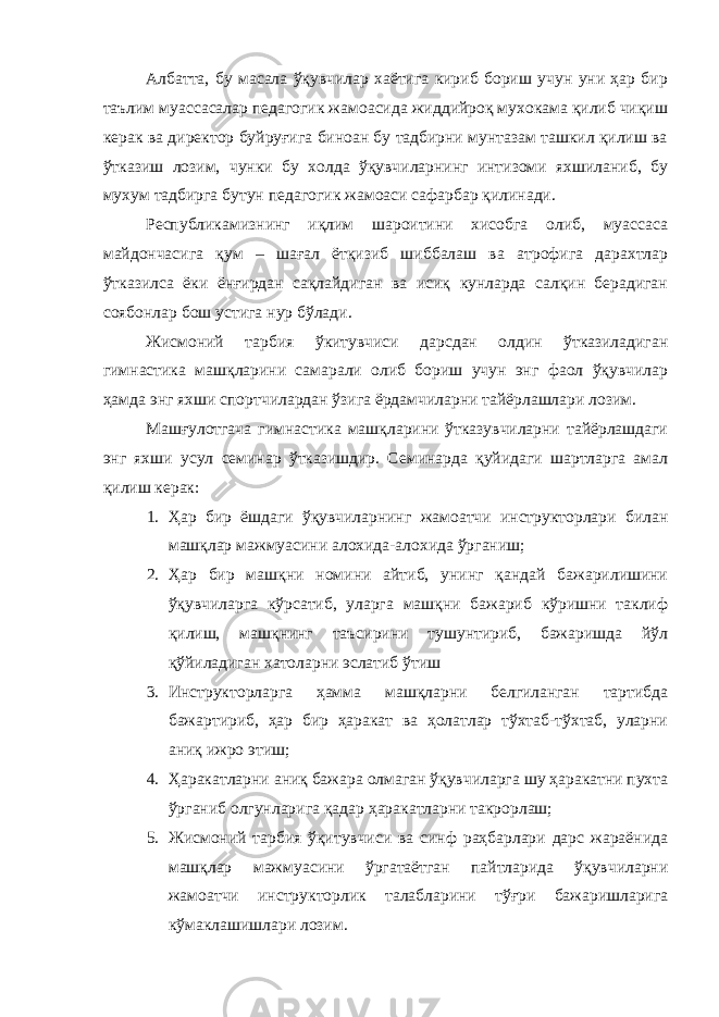 Албатта, бу масала ўқувчилар хаётига кириб бориш учун уни ҳар бир таълим муассасалар педагогик жамоасида жиддийроқ мухокама қилиб чиқиш керак ва директор буйруғига биноан бу тадбирни мунтазам ташкил қилиш ва ўтказиш лозим, чунки бу холда ўқувчиларнинг интизоми яхшиланиб, бу мухум тадбирга бутун педагогик жамоаси сафарбар қилинади. Республикамизнинг иқлим шароитини хисобга олиб, муассаса майдончасига қум – шағал ётқизиб шиббалаш ва атрофига дарахтлар ўтказилса ёки ёнғирдан сақлайдиган ва исиқ кунларда салқин берадиган соябонлар бош устига нур бўлади. Жисмоний тарбия ўкитувчиси дарсдан олдин ўтказиладиган гимнастика машқларини самарали олиб бориш учун энг фаол ўқувчилар ҳамда энг яхши спортчилардан ўзига ёрдамчиларни тайёрлашлари лозим. Машғулотгача гимнастика машқларини ўтказувчиларни тайёрлашдаги энг яхши усул семинар ўтказишдир. Семинарда қуйидаги шартларга амал қилиш керак: 1. Ҳар бир ёшдаги ўқувчиларнинг жамоатчи инструкторлари билан машқлар мажмуасини алохида-алохида ўрганиш; 2. Ҳар бир машқни номини айтиб, унинг қандай бажарилишини ўқувчиларга кўрсатиб, уларга машқни бажариб кўришни таклиф қилиш, машқнинг таъсирини тушунтириб, бажаришда йўл қўйиладиган хатоларни эслатиб ўтиш 3. Инструкторларга ҳамма машқларни белгиланган тартибда бажартириб, ҳар бир ҳаракат ва ҳолатлар тўхтаб-тўхтаб, уларни аниқ ижро этиш; 4. Ҳаракатларни аниқ бажара олмаган ўқувчиларга шу ҳаракатни пухта ўрганиб олгунларига қадар ҳаракатларни такрорлаш; 5. Жисмоний тарбия ўқитувчиси ва синф раҳбарлари дарс жараёнида машқлар мажмуасини ўргатаётган пайтларида ўқувчиларни жамоатчи инструкторлик талабларини тўғри бажаришларига кўмаклашишлари лозим. 