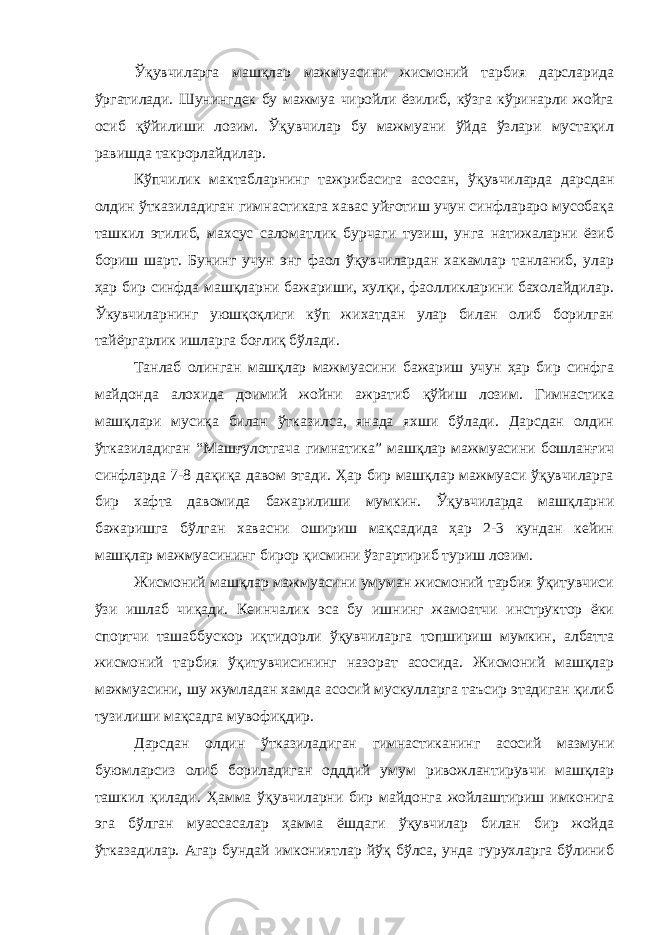 Ўқувчиларга машқлар мажмуасини жисмоний тарбия дарсларида ўргатилади. Шунингдек бу мажмуа чиройли ёзилиб, кўзга кўринарли жойга осиб қўйилиши лозим. Ўқувчилар бу мажмуани ўйда ўзлари мустақил равишда такрорлайдилар. Кўпчилик мактабларнинг тажрибасига асосан, ўқувчиларда дарсдан олдин ўтказиладиган гимнастикага хавас уйғотиш учун синфлараро мусобақа ташкил этилиб, махсус саломатлик бурчаги тузиш, унга натижаларни ёзиб бориш шарт. Бунинг учун энг фаол ўқувчилардан хакамлар танланиб, улар ҳар бир синфда машқларни бажариши, хулқи, фаолликларини бахолайдилар. Ўкувчиларнинг уюшқоқлиги кўп жихатдан улар билан олиб борилган тайёргарлик ишларга боғлиқ бўлади. Танлаб олинган машқлар мажмуасини бажариш учун ҳар бир синфга майдонда алохида доимий жойни ажратиб қўйиш лозим. Гимнастика машқлари мусиқа билан ўтказилса, янада яхши бўлади. Дарсдан олдин ўтказиладиган “Машғулотгача гимнатика” машқлар мажмуасини бошланғич синфларда 7-8 дақиқа давом этади. Ҳар бир машқлар мажмуаси ўқувчиларга бир хафта давомида бажарилиши мумкин. Ўқувчиларда машқларни бажаришга бўлган хавасни ошириш мақсадида ҳар 2-3 кундан кейин машқлар мажмуасининг бирор қисмини ўзгартириб туриш лозим. Жисмоний машқлар мажмуасини умуман жисмоний тарбия ўқитувчиси ўзи ишлаб чиқади. Кеинчалик эса бу ишнинг жамоатчи инструктор ёки спортчи ташаббускор иқтидорли ўқувчиларга топшириш мумкин, албатта жисмоний тарбия ўқитувчисининг назорат асосида. Жисмоний машқлар мажмуасини, шу жумладан хамда асосий мускулларга таъсир этадиган қилиб тузилиши мақсадга мувофиқдир. Дарсдан олдин ўтказиладиган гимнастиканинг асосий мазмуни буюмларсиз олиб бориладиган одддий умум ривожлантирувчи машқлар ташкил қилади. Ҳамма ўқувчиларни бир майдонга жойлаштириш имконига эга бўлган муассасалар ҳамма ёшдаги ўқувчилар билан бир жойда ўтказадилар. Агар бундай имкониятлар йўқ бўлса, унда гурухларга бўлиниб 