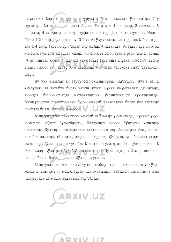 имконияти бор жойларда ҳар гурухлар билан алохида ўтказилади. Шу жумладан бошланғич синфлар билан. Улар ҳам 1 синфлар, 2 синфлар, 3 синфлар, 4 синфлар алохида жуфланган холда ўтишлари мумкин. Иложи бўлса 1-2 синф ўкувчилари ва 3-4 синф ўкувчилари алохида олиб борилади ёки 1-4 синф ўкувчилари билан бир жойда ўтказилади. Агарда педагогик ва методик нуқтаий назардан ҳамда гигиеник ва санитарияга риоя қилган холда тўғри ташкил қилиб ўтказилса ҳаммасида ўқув ишига фақат ижобий таъсир этади. Лекин бу тадбир йил давомида мунтазам узлуксиз олиб борилиши шарт. Бу унитилмайдиган зарур соҒломлаштириш тадбирдир. Бунга катта маъсулият ва эътибор билан қараш лозим, чунки умумтаълим дарсларда, айниқса биринчисоатда материалларни ўзлаштиришга кўмаклашади. Машгулотгача гимнастикани бутун мактаб ўқувчилари билан ёки алохида синфлар билан ўтказиш мумкин. Машғулотгача гимнатика мактаб кийимида ўтказилади, шунинг учун кийимлар ифлос бўлмайдиган, бажаришга қийин бўлмаган машқлар танланади. Булардан ташқари машқларни танлашда болаларни ёши, жинси хисобга олинади. Масалан, оёқларни олдинга кўтариш, қиз болалар спорт формасида бўлмаганлиги туфайли бажаришга уяладилар ёки қўлларга таяниб ётган холда қўлларни букиб ёзиш машқлари. Бу машқларни бажаришга тоза ва чиройли кийимлари ифлос бўлиши мумкин. Машғулотгача гимнастика турган жойида юриш, нафас олиш ва тўғри қоматга келтирувчи машқлардан, шу жумладан нисбатан организмга ҳам тасир этадиган машқлардан мавжуд бўлади. 