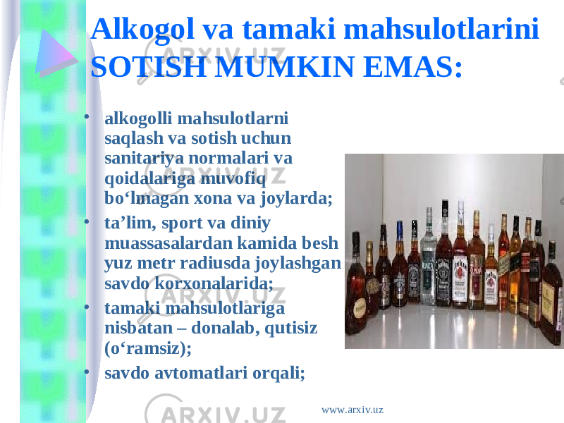 Alkogol va tamaki mahsulotlarini SOTISH MUMKIN EMAS: • alkogolli mahsulotlarni saqlash va sotish uchun sanitariya normalari va qoidalariga muvofiq bo‘lmagan xona va joylarda; • ta’lim, sport va diniy muassasalardan kamida besh yuz metr radiusda joylashgan savdo korxonalarida; • tamaki mahsulotlariga nisbatan – donalab, qutisiz (o‘ramsiz); • savdo avtomatlari orqali; www.arxiv.uz 