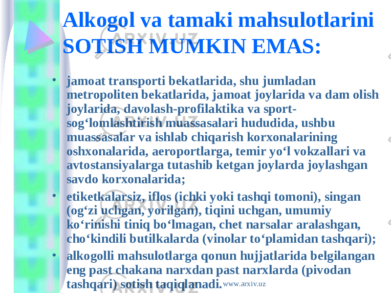 Alkogol va tamaki mahsulotlarini SOTISH MUMKIN EMAS: • jamoat transporti bekatlarida, shu jumladan metropoliten bekatlarida, jamoat joylarida va dam olish joylarida, davolash-profilaktika va sport- sog‘lomlashtirish muassasalari hududida, ushbu muassasalar va ishlab chiqarish korxonalarining oshxonalarida, aeroportlarga, temir yo‘l vokzallari va avtostansiyalarga tutashib ketgan joylarda joylashgan savdo korxonalarida; • etiketkalarsiz, iflos (ichki yoki tashqi tomoni), singan (og‘zi uchgan, yorilgan), tiqini uchgan, umumiy ko‘rinishi tiniq bo‘lmagan, chet narsalar aralashgan, cho‘kindili butilkalarda (vinolar to‘plamidan tashqari); • alkogolli mahsulotlarga qonun hujjatlarida belgilangan eng past chakana narxdan past narxlarda (pivodan tashqari) sotish taqiqlanadi. www.arxiv.uz 