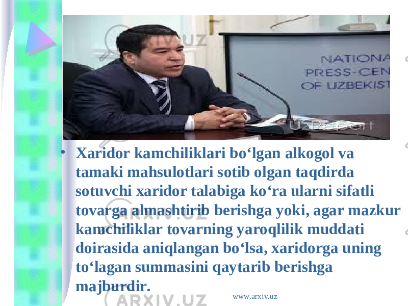 • Xaridor kamchiliklari bo‘lgan alkogol va tamaki mahsulotlari sotib olgan taqdirda sotuvchi xaridor talabiga ko‘ra ularni sifatli tovarga almashtirib berishga yoki, agar mazkur kamchiliklar tovarning yaroqlilik muddati doirasida aniqlangan bo‘lsa, xaridorga uning to‘lagan summasini qaytarib berishga majburdir. www.arxiv.uz 