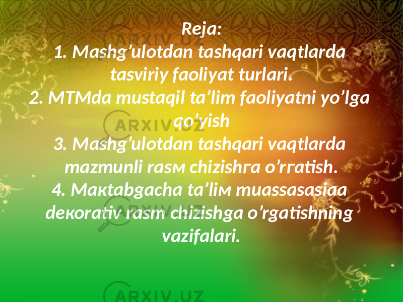 Rеjа: 1. Mashg’ulotdan tashqari vaqtlarda tasviriy faoliyat turlari. 2. МTMda mustaqil ta’lim faoliyatni yo’lga qo’yish 3. Mashg’ulotdan tashqari vaqtlarda mаzmunli rаsм chizishга o’rгаtish. 4. Макtаbgаchа tа’liм muаssаsаsiaа dекоrаtiv rаsm chizishgа o’rgаtishning vаzifаlаri. 