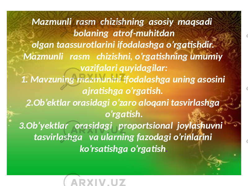 Mazmunli rasm chizishning asosiy maqsadi bolaning atrof-muhitdan olgan taassurotlarini ifodalashga o’rgatishdir. Mazmunli rasm chizishni, o’rgatishning umumiy vazifalari quyidagilar: 1. Mavzuning mazmunini ifodalashga uning asosini ajratishga o’rgatish. 2.Ob’ektlar orasidagi o’zaro aloqani tasvirlashga o’rgatish. 3.Ob’yektlar orasidagi proportsional joylashuvni tasvirlashga va ularning fazodagi o’rinlarini ko’rsatishga o’rgatish . 