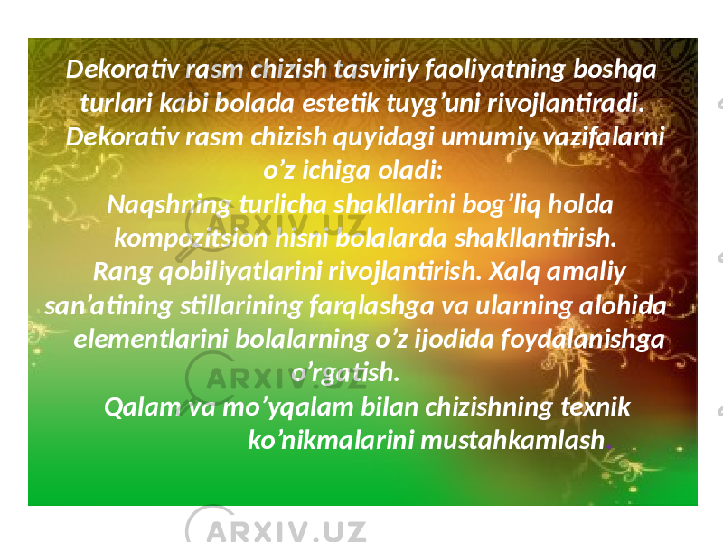 Dekorativ rasm chizish tasviriy faoliyatning boshqa turlari kabi bolada estetik tuyg’uni rivojlantiradi. Dekorativ rasm chizish quyidagi umumiy vazifalarni o’z ichiga oladi: Naqshning turlicha shakllarini bog’liq holda kompozitsion hisni bolalarda shakllantirish. Rang qobiliyatlarini rivojlantirish. Xalq amaliy san’atining stillarining farqlashga va ularning alohida elementlarini bolalarning o’z ijodida foydalanishga o’rgatish. Qalam va mo’yqalam bilan chizishning texnik ko’nikmalarini mustahkamlash . 