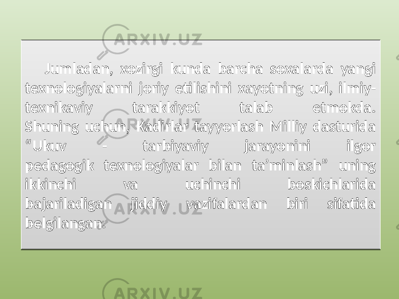 Jumladan, xozirgi kunda barcha soxalarda yangi texnologiyalarni joriy etilishini xayotning uzi, ilmiy- texnikaviy tarakkiyot talab etmokda. Shuning uchun, Kadirlar tayyorlash Milliy dasturida “Ukuv - tarbiyaviy jarayonini ilgor pedagogik texnologiyalar bilan ta’minlash” uning ikkinchi va uchinchi boskichlarida bajariladigan jiddiy vazifalardan biri sifatida belgilangan.1910 21 21 2F13 24 32 042727 26 26 