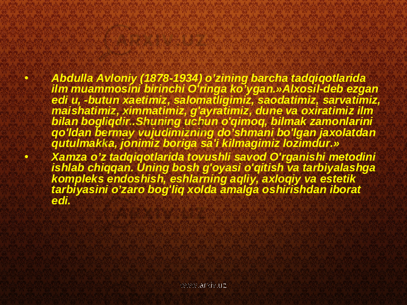 • Abdulla Avloniy (1878-1934) o’zining barcha tadqiqotlarida ilm muammosini birinchi O&#39;ringa ko’ygan.»Alxosil-deb ezgan edi u, -butun xaetimiz, salomatligimiz, saodatimiz, sarvatimiz, maishatimiz, ximmatimiz, g&#39;ayratimiz, dune va oxiratimiz ilm bilan bogliqdir..Shuning uchun o&#39;qimoq, bilmak zamonlarini qo&#39;ldan bermay vujudimizning do’shmani bo&#39;lgan jaxolatdan qutulmakka, jonimiz boriga sa&#39;i kilmagimiz lozimdur.» • Xamza o’z tadqiqotlarida tovushli savod O&#39;rganishi metodini ishlab chiqqan. Uning bosh g&#39;oyasi o&#39;qitish va tarbiyalashga kompleks endoshish, eshlarning aqliy, axloqiy va estetik tarbiyasini o’zaro bog&#39;liq xolda amalga oshirishdan iborat edi. www.arxiv.uz 