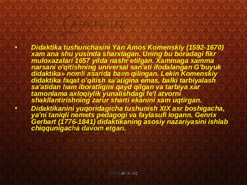 • Didaktika tushunchasini Yan Amos Komenskiy (1592-1670) xam ana shu yusinda sharxlagan. Uning bu boradagi fikr muloxazalari 1657 yilda nashr etilgan. Xammaga xamma narsani o&#39;qitishning universal san&#39;ati ifodalangan G&#39;buyuk didaktika» nomli asarida baen qilingan. Lekin Komenskiy didaktika faqat o&#39;qitish sa&#39;atigina emas, balki tarbiyalash sa&#39;atidan ham iboratligini qayd qilgan va tarbiya xar tamonlama axloqiylik yunalishdagi fe&#39;l atvorni shakllantirishning zarur sharti ekanini xam uqtirgan. • Didaktikanini yuqoridagicha tushunish XIX asr boshigacha, ya&#39;ni taniqli nemets pedagogi va faylasufi Iogann. Genrix Gerbart (1776-1841) didaktikaning asosiy nazariyasini ishlab chiqqunigacha davom etgan. www.arxiv.uz 