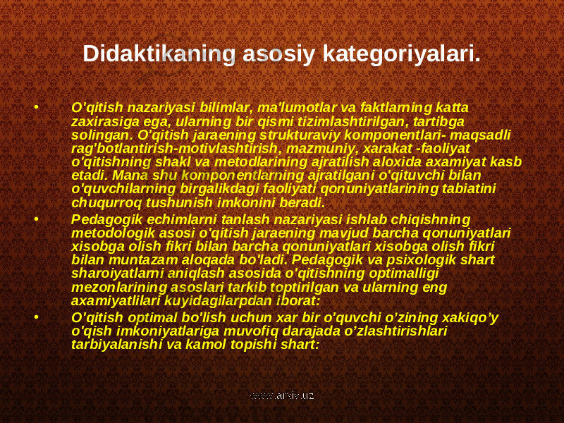 Didaktikaning asosiy kategoriyalari. • O&#39;qitish nazariyasi bilimlar, ma&#39;lumotlar va faktlarning katta zaxirasiga ega, ularning bir qismi tizimlashtirilgan, tartibga solingan. O&#39;qitish jaraening strukturaviy komponentlari- maqsadli rag&#39;botlantirish-motivlashtirish, mazmuniy, xarakat -faoliyat o&#39;qitishning shakl va metodlarining ajratilish aloxida axamiyat kasb etadi. Mana shu komponentlarning ajratilgani o&#39;qituvchi bilan o&#39;quvchilarning birgalikdagi faoliyati qonuniyatlarining tabiatini chuqurroq tushunish imkonini beradi. • Pedagogik echimlarni tanlash nazariyasi ishlab chiqishning metodologik asosi o&#39;qitish jaraening mavjud barcha qonuniyatlari xisobga olish fikri bilan barcha qonuniyatlari xisobga olish fikri bilan muntazam aloqada bo&#39;ladi. Pedagogik va psixologik shart sharoiyatlarni aniqlash asosida o&#39;qitishning optimalligi mezonlarining asoslari tarkib toptirilgan va ularning eng axamiyatlilari kuyidagilarpdan iborat: • O&#39;qitish optimal bo&#39;lish uchun xar bir o&#39;quvchi o’zining xakiqo’y o&#39;qish imkoniyatlariga muvofiq darajada o’zlashtirishlari tarbiyalanishi va kamol topishi shart: www.arxiv.uz 