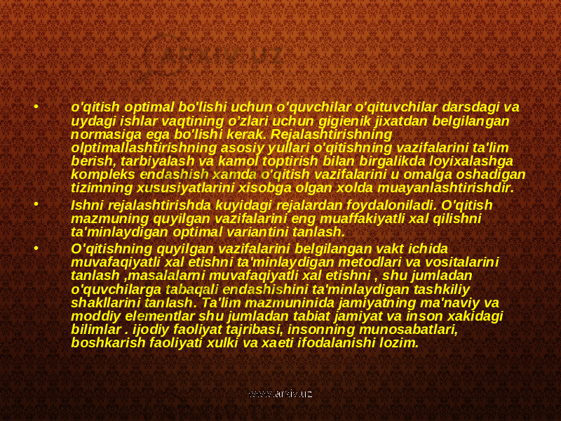 • o&#39;qitish optimal bo&#39;lishi uchun o&#39;quvchilar o&#39;qituvchilar darsdagi va uydagi ishlar vaqtining o’zlari uchun gigienik jixatdan belgilangan normasiga ega bo&#39;lishi kerak. Rejalashtirishning olptimallashtirishning asosiy yullari o&#39;qitishning vazifalarini ta&#39;lim berish, tarbiyalash va kamol toptirish bilan birgalikda loyixalashga kompleks endashish xamda o&#39;qitish vazifalarini u omalga oshadigan tizimning xususiyatlarini xisobga olgan xolda muayanlashtirishdir. • Ishni rejalashtirishda kuyidagi rejalardan foydaloniladi. O&#39;qitish mazmuning quyilgan vazifalarini eng muaffakiyatli xal qilishni ta&#39;minlaydigan optimal variantini tanlash. • O&#39;qitishning quyilgan vazifalarini belgilangan vakt ichida muvafaqiyatli xal etishni ta&#39;minlaydigan metodlari va vositalarini tanlash ,masalalarni muvafaqiyatli xal etishni , shu jumladan o&#39;quvchilarga tabaqali endashishini ta&#39;minlaydigan tashkiliy shakllarini tanlash. Ta&#39;lim mazmuninida jamiyatning ma&#39;naviy va moddiy elementlar shu jumladan tabiat jamiyat va inson xakidagi bilimlar . ijodiy faoliyat tajribasi, insonning munosabatlari, boshkarish faoliyati xulki va xaeti ifodalanishi lozim. www.arxiv.uz 