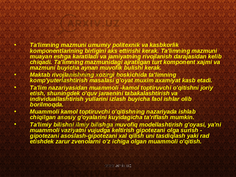 • Ta&#39;limning mazmuni umumiy politexnik va kasbkorlik komponentlarining birligini aks ettirishi kerak. Ta&#39;limning mazmuni muayan eshga karatiladi va jamiyatning rivojlanish darajasidan kelib chiqadi. Ta&#39;limning mazmunidagi ajratilgan turt komponent xajmi va mazmuni buyicha aynan muvofik bulishi kerak. • Maktab rivojlanishning xozirgi boskichida ta&#39;limning komp&#39;yuterlashtirish masalasi g&#39;oyat muxim axamiyat kasb etadi. • Ta&#39;lim nazariyasidan muammoli -kamol toptiruvchi o&#39;qitishni joriy etish, shuningdek o&#39;quv jaraenini tabakalashtirish va individuallashtirish yullarini izlash buyicha faol ishlar olib borilmoqda. • Muammoli kamol toptiruvchi o&#39;qitishning nazariyada ishlab chiqilgan asosiy g&#39;oyalarini kuyidagicha ta&#39;riflash mumkin. • Ta&#39;limiy bilishni ilmiy bilishga muvofiq modellashtirish g&#39;oyasi, ya&#39;ni muammoli vaziyatni vujudga keltirish gipotezani olga surish - gipotezani asoslash-gipotezani xal qilish uni tasdiqlash yaki rad etishdek zarur zvenolarni o’z ichiga olgan muammoli o&#39;qitish. www.arxiv.uz 