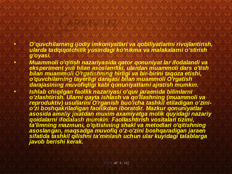 • O&#39;quvchilarning ijodiy imkoniyatlari va qobiliyatlarini rivojlantirish, ularda tadqiqotchilik yusindagi ko’nikma va malakalarni o’stirish g&#39;oyasi. • Muammoli o&#39;qitish nazariyasida qator qonuniyat lar ifodalandi va eksperiment yuli bilan asoslandiki, ulardan muammoli dars o&#39;tish bilan muammoli O&#39;rgatishning birligi va bir-birini taqoza etishi, o&#39;quvchilarning tayerligi darajasi bilan muammoli O&#39;rgatish darajasining muvofiqligi kabi qonuniyatlarni ajratish mumkin. • Ishlab chiqilgan faollik nazariyasi o&#39;quv jaraenida bilimlarni o’zlashtirish. Ularni qayta ishlash va qo&#39;llashning (muammoli va reproduktiv) usullarini O&#39;rganish buo’icha tashkil etiladigan o’zini- o’zi boshqakriladigan faollikdan iboratdir. Mazkur qonuniyatlar asosida amaliy jixatdan muxim axamiyatga molik quyidagi nazariy qoidalarni ifodalash mumkin: Faollashtirish vositalari tizimi, ta&#39;limning mazmuni, o&#39;qitishning shakl va metodlari o&#39;qitishning asoslangan, maqsadga muvofiq o’z-o’zini boshqaradigan jaraen sifatida tashkil qilishni ta&#39;minlash uchun ular kuyidagi talablarga javob berishi kerak. www.arxiv.uz 