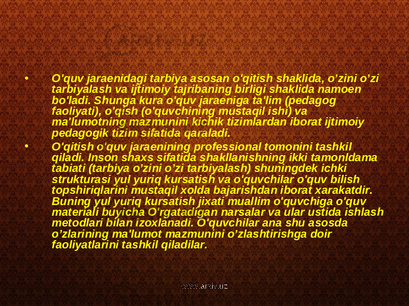 • O&#39;quv jaraenidagi tarbiya asosan o&#39;qitish shaklida, o’zini o’zi tarbiyalash va ijtimoiy tajribaning birligi shaklida namoen bo&#39;ladi. Shunga kura o&#39;quv jaraeniga ta&#39;lim (pedagog faoliyati), o&#39;qish (o&#39;quvchining mustaqil ishi) va ma&#39;lumotning mazmunini kichik tizimlardan iborat ijtimoiy pedagogik tizim sifatida qaraladi. • O&#39;qitish o&#39;quv jaraenining professional tomonini tashkil qiladi. Inson shaxs sifatida shakllanishning ikki tamonldama tabiati (tarbiya o’zini o’zi tarbiyalash) shuningdek ichki strukturasi yul yuriq kursatish va o&#39;quvchilar o&#39;quv bilish topshiriqlarini mustaqil xolda bajarishdan iborat xarakatdir. Buning yul yuriq kursatish jixati muallim o&#39;quvchiga o&#39;quv materiali buyicha O&#39;rgatadigan narsalar va ular ustida ishlash metodlari bilan izoxlanadi. O&#39;quvchilar ana shu asosda o’zlarining ma&#39;lumot mazmunini o’zlashtirishga doir faoliyatlarini tashkil qiladilar. www.arxiv.uz 