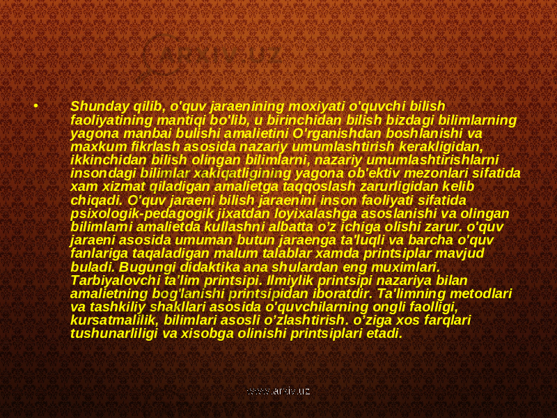 • Shunday qilib, o&#39;quv jaraenining moxiyati o&#39;quvchi bilish faoliyatining mantiqi bo&#39;lib, u birinchidan bilish bizdagi bilimlarning yagona manbai bulishi amalietini O&#39;rganishdan boshlanishi va maxkum fikrlash asosida nazariy umumlashtirish kerakligidan, ikkinchidan bilish olingan bilimlarni, nazariy umumlashtirishlarni insondagi bilimlar xakiqatligining yagona ob&#39;ektiv mezonlari sifatida xam xizmat qiladigan amalietga taqqoslash zarurligidan kelib chiqadi. O&#39;quv jaraeni bilish jaraenini inson faoliyati sifatida psixologik-pedagogik jixatdan loyixalashga asoslanishi va olingan bilimlarni amalietda kullashni albatta o’z ichiga olishi zarur. o&#39;quv jaraeni asosida umuman butun jaraenga ta&#39;luqli va barcha o&#39;quv fanlariga taqaladigan malum talablar xamda printsiplar mavjud buladi. Bugungi didaktika ana shulardan eng muximlari. Tarbiyalovchi ta&#39;lim printsipi. Ilmiylik printsipi nazariya bilan amalietning bog&#39;lanishi printsipidan iboratdir. Ta&#39;limning metodlari va tashkiliy shakllari asosida o&#39;quvchilarning ongli faolligi, kursatmalilik, bilimlari asosli o’zlashtirish. o’ziga xos farqlari tushunarliligi va xisobga olinishi printsiplari etadi. www.arxiv.uz 