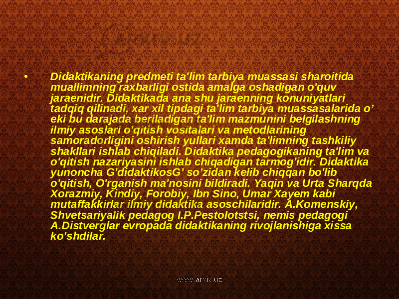 • Didaktikaning predmeti ta&#39;lim tarbiya muassasi sharoitida muallimning raxbarligi ostida amalga oshadigan o&#39;quv jaraenidir. Didaktikada ana shu jaraenning konuniyatlari tadqiq qilinadi, xar xil tipdagi ta&#39;lim tarbiya muassasalarida o’ eki bu darajada beriladigan ta&#39;lim mazmunini belgilashning ilmiy asoslari o&#39;qitish vositalari va metodlarining samoradorligini oshirish yullari xamda ta&#39;limning tashkiliy shakllari ishlab chiqiladi. Didaktika pedagogikaning ta&#39;lim va o&#39;qitish nazariyasini ishlab chiqadigan tarmog&#39;idir. Didaktika yunoncha G&#39;didaktikosG&#39; so’zidan kelib chiqqan bo&#39;lib o&#39;qitish, O&#39;rganish ma&#39;nosini bildiradi. Yaqin va Urta Sharqda Xorazmiy, Kindiy, Forobiy, Ibn Sino, Umar Xayem kabi mutaffakkirlar ilmiy didaktika asoschilaridir. A.Komenskiy, Shvetsariyalik pedagog I.P.Pestolotstsi, nemis pedagogi A.Distverglar evropada didaktikaning rivojlanishiga xissa ko’shdilar. www.arxiv.uz 