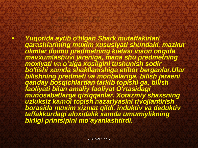 • Yuqorida aytib o&#39;tilgan Shark mutaffakirlari qarashlarining muxim xususiyati shundaki, mazkur olimlar doimo predmetning kiefasi inson ongida mavxumlashuvi jareniga, mana shu predmetning moxiyati va o’ziga xosligini tushunish sodir bo&#39;lishi xamda shakllanishiga etibor berganlar.Ular bilishning predmeti va monbalariga, bilish jaraeni qanday bosqichlardan tarkib topishi ga, bilish faoliyati bilan amaliy faoliyat O&#39;rtasidagi munosabatlarga qiziqqanlar. Xorazmiy shaxsning uzluksiz kamol topish nazariyasini rivojlantirish borasida muxim xizmat qildi, induktiv va deduktiv taffakkurdagi aloxidalik xamda umumiylikning birligi printsipini mo’ayanlashtirdi. www.arxiv.uz 