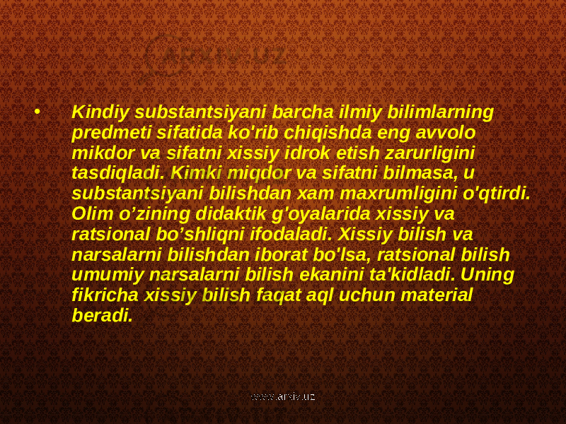 • Kindiy substantsiyani barcha ilmiy bilimlarning predmeti sifatida ko&#39;rib chiqishda eng avvolo mikdor va sifatni xissiy idrok etish zarurligini tasdiqladi. Kimki miqdor va sifatni bilmasa, u substantsiyani bilishdan xam maxrumligini o&#39;qtirdi. Olim o’zining didaktik g&#39;oyalarida xissiy va ratsional bo’shliqni ifodaladi. Xissiy bilish va narsalarni bilishdan iborat bo&#39;lsa, ratsional bilish umumiy narsalarni bilish ekanini ta&#39;kidladi. Uning fikricha xissiy bilish faqat aql uchun material beradi. www.arxiv.uz 