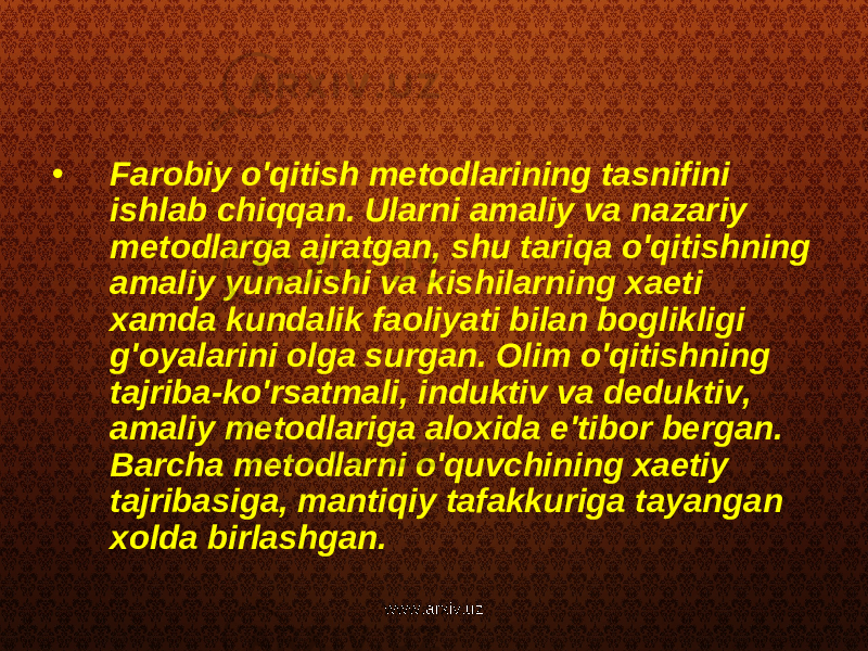 • Farobiy o&#39;qitish metodlarining tasnifini ishlab chiqqan. Ularni amaliy va nazariy metodlarga ajratgan, shu tariqa o&#39;qitishning amaliy yunalishi va kishilarning xaeti xamda kundalik faoliyati bilan boglikligi g&#39;oyalarini olga surgan. Olim o&#39;qitishning tajriba-ko&#39;rsatmali, induktiv va deduktiv, amaliy metodlariga aloxida e&#39;tibor bergan. Barcha metodlarni o&#39;quvchining xaetiy tajribasiga, mantiqiy tafakkuriga tayangan xolda birlashgan. www.arxiv.uz 