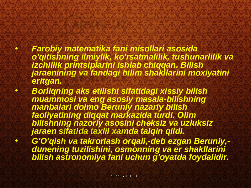 • Farobiy matematika fani misollari asosida o&#39;qitishning ilmiylik, ko&#39;rsatmalilik, tushunarlilik va izchillik printsiplarini ishlab chiqqan. Bilish jaraenining va fandagi bilim shakllarini moxiyatini eritgan. • Borliqning aks etilishi sifatidagi xissiy bilish muammosi va eng asosiy masala-bilishning manbalari doimo Beruniy nazariy bilish faoliyatining diqqat markazida turdi. Olim bilishning nazoriy asosini cheksiz va uzluksiz jaraen sifatida taxlil xamda talqin qildi. • G&#39;O&#39;qish va takrorlash orqali,-deb ezgan Beruniy,- dunening tuzilishini, osmonning va er shakllarini bilish astronomiya fani uchun g&#39;oyatda foydalidir. www.arxiv.uz 