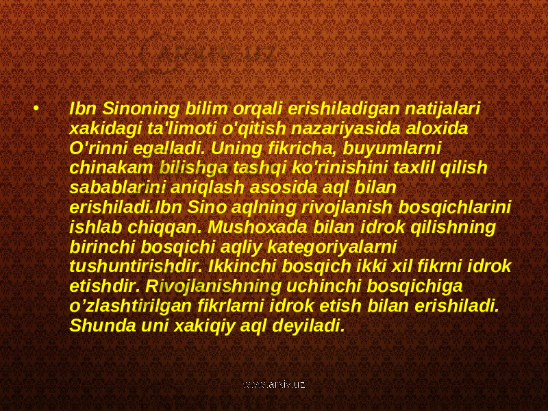 • Ibn Sinoning bilim orqali erishiladigan natijalari xakidagi ta&#39;limoti o&#39;qitish nazariyasida aloxida O&#39;rinni egalladi. Uning fikricha, buyumlarni chinakam bilishga tashqi ko&#39;rinishini taxlil qilish sabablarini aniqlash asosida aql bilan erishiladi.Ibn Sino aqlning rivojlanish bosqichlarini ishlab chiqqan. Mushoxada bilan idrok qilishning birinchi bosqichi aqliy kategoriyalarni tushuntirishdir. Ikkinchi bosqich ikki xil fikrni idrok etishdir. Rivojlanishning uchinchi bosqichiga o’zlashtirilgan fikrlarni idrok etish bilan erishiladi. Shunda uni xakiqiy aql deyiladi. www.arxiv.uz 