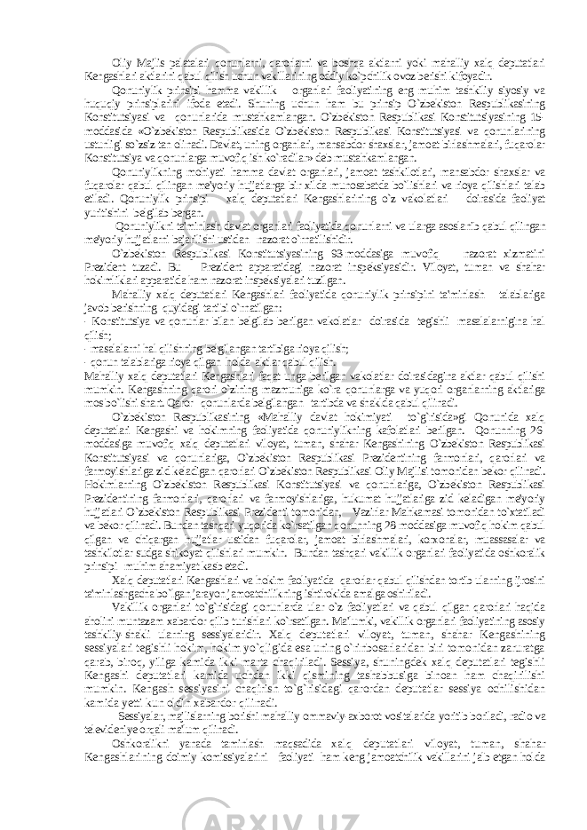 Oliy Majlis palatalari qonunlarni, qarorlarni va boshqa aktlarni yoki mahalliy xalq deputatlari Kengashlari aktlarini qabul qilish uchun vakillarining oddiy ko`pchilik ovoz berishi kifoyadir. Qonuniylik prinsipi hamma vakillik organlari faoliyatining eng muhim tashkiliy siyosiy va huquqiy prinsiplarini ifoda etadi. Shuning uchun ham bu prinsip O`zbekiston Respublikasining Konstitutsiyasi va qonunlarida mustahkamlangan. O`zbekiston Respublikasi Konstitutsiyasining 15- moddasida «O`zbekiston Respublikasida O`zbekiston Respublikasi Konstitutsiyasi va qonunlarining ustunligi so`zsiz tan olinadi. Davlat, uning organlari, mansabdor shaxslar, jamoat birlashmalari, fuqarolar Konstitutsiya va qonunlarga muvofiq ish ko`radilar» deb mustahkamlangan. Qonuniylikning mohiyati hamma davlat organlari, jamoat tashkilotlari, mansabdor shaxslar va fuqarolar qabul qilingan me&#39;yoriy hujjatlarga bir xilda munosabatda bo`lishlari va rioya qilishlari talab etiladi. Qonuniylik prinsipi xalq deputatlari Kengashlarining o`z vakolatlari doirasida faoliyat yuritishini belgilab bergan. Qonuniylikni ta&#39;minlash davlat organlari faoliyatida qonunlarni va ularga asoslanib qabul qilingan me&#39;yoriy hujjatlarni bajarilishi ustidan nazorat o`rnatilishidir. O`zbekiston Respublikasi Konstitutsiyasining 93-moddasiga muvofiq nazorat xizmatini Prezident tuzadi. Bu Prezident apparatidagi nazorat inspeksiyasidir. Viloyat, tuman va shahar hokimliklari apparatida ham nazorat inspeksiyalari tuzilgan. Mahalliy xalq deputatlari Kengashlari faoliyatida qonuniylik prinsipini ta&#39;minlash talablariga javob berishning quyidagi tartibi o`rnatilgan: - Konstitutsiya va qonunlar bilan belgilab berilgan vakolatlar doirasida tegishli masalalarnigina hal qilish; - masalalarni hal qilishning belgilangan tartibiga rioya qilish; - qonun talablariga rioya qilgan holda aktlar qabul qilish. Mahalliy xalq deputatlari Kengashlari faqat unga berilgan vakolatlar doirasidagina aktlar qabul qilishi mumkin. Kengashning qarori o`zining mazmuniga ko`ra qonunlarga va yuqori organlarning aktlariga mos bo`lishi shart. Qaror qonunlarda belgilangan tartibda va shaklda qabul qilinadi. O`zbekiston Respublikasining «Mahalliy davlat hokimiyati to`g`risida»gi Qonunida xalq deputatlari Kengashi va hokimning faoliyatida qonuniylikning kafolatlari berilgan. Qonunning 26- moddasiga muvofiq xalq deputatlari viloyat, tuman, shahar Kengashining O`zbekiston Respublikasi Konstitutsiyasi va qonunlariga, O`zbekiston Respublikasi Prezidentining farmonlari, qarorlari va farmoyishlariga zid keladigan qarorlari O`zbekiston Respublikasi Oliy Majlisi tomonidan bekor qilinadi. Hokimlarning O`zbekiston Respublikasi Konstitutsiyasi va qonunlariga, O`zbekiston Respublikasi Prezidentining farmonlari, qarorlari va farmoyishlariga, hukumat hujjatlariga zid keladigan me&#39;yoriy hujjatlari O`zbekiston Respublikasi Prezidenti tomonidan, Vazirlar Mahkamasi tomonidan to`xtatiladi va bekor qilinadi. Bundan tashqari yuqorida ko`rsatilgan qonunning 28-moddasiga muvofiq hokim qabul qilgan va chiqargan hujjatlar ustidan fuqarolar, jamoat birlashmalari, korxonalar, muassasalar va tashkilotlar sudga shikoyat qilishlari mumkin. Bundan tashqari vakillik organlari faoliyatida oshkoralik prinsipi muhim ahamiyat kasb etadi. Xalq deputatlari Kengashlari va hokim faoliyatida qarorlar qabul qilishdan tortib ularning ijrosini ta&#39;minlashgacha bo`lgan jarayon jamoatchilikning ishtirokida amalga oshiriladi. Vakillik organlari to`g`risidagi qonunlarda ular o`z faoliyatlari va qabul qilgan qarorlari haqida aholini muntazam xabardor qilib turishlari ko`rsatilgan. Ma&#39;lumki, vakillik organlari faoliyatining asosiy tashkiliy-shakli ularning sessiyalaridir. Xalq deputatlari viloyat, tuman, shahar Kengashining sessiyalari tegishli hokim, hokim yo`qligida esa uning o`rinbosarlaridan biri tomonidan zaruratga qarab, biroq, yiliga kamida ikki marta chaqiriladi. Sessiya, shuningdek xalq deputatlari tegishli Kengashi deputatlari kamida uchdan ikki qismining tashabbusiga binoan ham chaqirilishi mumkin. Kengash sessiyasini chaqirish to`g`risidagi qarordan deputatlar sessiya ochilishidan kamida yetti kun oldin xabardor qilinadi. Sessiyalar, majlislarning borishi mahalliy ommaviy-axborot vositalarida yoritib boriladi, radio va televideniye orqali ma&#39;lum qilinadi. Oshkoralikni yanada taminlash maqsadida x alq deputatlari viloyat, tuman, shahar Kengashlarining doimiy komissiyalarini faoliyati ham keng jamoatchilik vakillarini jalb etgan holda 