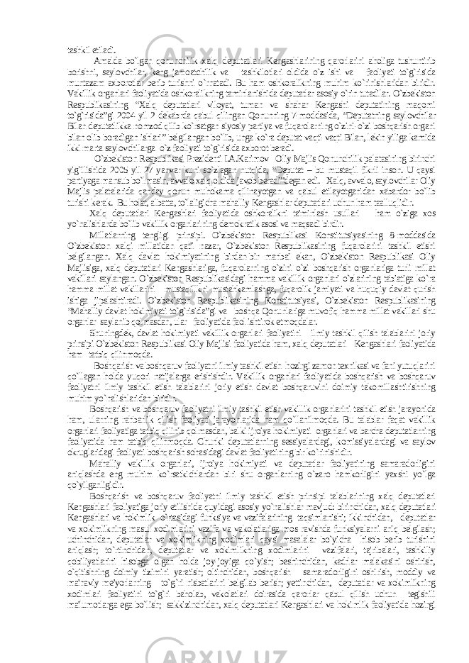 tashkil etiladi. Amalda bo`lgan qonunchilik x alq deputatlari Kengashlarining qarorlarini aholiga tushuntirib borishni, saylovchilar, keng jamoatchilik va tashkilotlari oldida o`z ishi va faoliyati to`g`risida muntazam axborotlar berib turishni o`rnatadi. Bu ham oshkoralikning muhim ko`rinishlaridan biridir. Vakillik organlari faoliyatida oshkoralikning taminlanishida deputatlar asosiy o`rin tutadilar. O`zbekiston Respublikasining “Xalq deputatlari viloyat, tuman va shahar Kengashi deputatining maqomi to`g`risida”gi 2004 yil 2 dekabrda qabul qilingan Qonunning 7-moddasida, “Deputatning saylovchilar Bilan deputatlikka nomzod qilib ko`rsatgan siyosiy partiya va fuqarolarning o`zini-o`zi boshqarish organi bilan olib boradigan ishlari” belgilangan bo`lib, unga ko`ra deputat vaqti-vaqti Bilan, lekin yiliga kamida ikki marta saylovchilarga o`z faoliyati to`g`risida axborot beradi. O`zbekiston Respublikasi Prezidenti I.A.Karimov Oliy Majlis Qonunchilik palatasining birinchi yig`ilishida 2005 yil 27 yanvar kuni so`zlagan nutqida, “Deputat – bu mustaqil fikrli inson. U qaysi partiyaga mansub bo`lmasin, avvalo xalq oldida javob beradi”degan edi. Xalq, avvalo, saylovchilar Oliy Majlis palatalarida qanday qonun muhokama qilinayotgan va qabul etilayotganidan xabardor bo`lib turishi kerak. Bu holat, albatta, to`laligicha mahalliy Kengashlar deputatlari uchun ham taalluqlidir. Xalq deputatlari Kengashlari faoliyatida oshkoralikni ta&#39;minlash usullari ham o`ziga xos yo`nalishlarda bo`lib vakillik organlarining demokratik asosi va maqsadi birdir. Millatlarning tengligi prinsipi. O`zbekiston Respublikasi Konstitutsiyasining 8-moddasida O`zbekiston xalqi millatidan qat&#39;i nazar, O`zbekiston Respublikasining fuqarolarini tashkil etishi belgilangan. Xalq davlat hokimiyatining birdan-bir manbai ekan, O`zbekiston Respublikasi Oliy Majlisiga, xalq deputatlari Kengashlariga, fuqarolarning o`zini o`zi boshqarish organlariga turli millat vakillari saylangan. O`zbekiston Respublikasidagi hamma vakillik organlari o`zlarining tabiatiga ko`ra hamma millat vakillarini mustaqillkni mustahkamlashga, fuqarolik jamiyati va huquqiy davlat qurish ishiga jipslashtiradi. O`zbekiston Respublikasining Konstitutsiyasi, O`zbekiston Respublikasining “Mahalliy davlat hokimiyati to`g`risida”gi va boshqa Qonunlariga muvofiq hamma millat vakillari shu organlar saylanib qolmasdan, ular faoliyatida faol ishtirok etmoqdalar. Shuningdek, davlat hokimiyati vakillik organlari faoliyatini ilmiy tashkil qilish talablarini joriy prinsipi O`zbekiston Respublikasi Oliy Majlisi faoliyatida ham, xalq deputatlari Kengashlari faoliyatida ham tatbiq qilinmoqda. Boshqarish va boshqaruv faoliyatni ilmiy tashkil etish hozirgi zamon texnikasi va fani yutuqlarini qo`llagan holda yuqori natijalarga erishishdir. Vakillik organlari faoliyatida boshqarish va boshqaruv faoliyatni ilmiy tashkil etish talablarini joriy etish davlat boshqaruvini doimiy takomillashtirishning muhim yo`nalishlaridan biridir. Boshqarish va boshqaruv faoliyatni ilmiy tashkil etish vakillik organlarini tashkil etish jarayonida ham, ularning rahbarlik qilish faoliyati jarayonlarida ham qo`llanilmoqda. Bu talablar faqat vakillik organlari faoliyatiga tatbiq qilinib qolmasdan, balki ijroiya hokimiyati organlari va barcha deputatlarning faoliyatida ham tatbiq qilinmoqda. Chunki deputatlarning sessiyalardagi, komissiyalardagi va saylov okruglaridagi faoliyati boshqarish sohasidagi davlat faoliyatining bir ko`rinishidir. Mahalliy vakillik organlari, ijroiya hokimiyati va deputatlar faoliyatining samaradorligini aniqlashda eng muhim ko`rsatkichlardan biri shu organlarning o`zaro hamkorligini yaxshi yo`lga qo`yilganligidir. Boshqarish va boshqaruv faoliyatni ilmiy tashkil etish prinsipi talablarining xalq deputatlari Kengashlari faoliyatiga joriy etilishida quyidagi asosiy yo`nalishlar mavjud: birinchidan, xalq deputatlari Kengashlari va hokimlik o`rtasidagi funksiya va vazifalarining taqsimlanishi; ikkinchidan, deputatlar va xokimlikning masul xodimlarini vazifa va vakolatlariga mos ravishda funksiyalarni aniq belgilash; uchinchidan, deputatlar va xokimlikning xodimlari qaysi masalalar bo`yicha hisob berib turishini aniqlash; to`rtinchidan, deputatlar va xokimlikning xodimlarini vazifalari, tajribalari, tashkiliy qobiliyatlarini hisobga olgan holda joy-joyiga qo`yish; beshinchidan, kadrlar malakasini oshirish, o`qitishning doimiy tizimini yaratish; oltinchidan, boshqarish samaradorligini oshirish, moddiy va ma&#39;naviy me&#39;yorlarning to`g`ri nisbatlarini belgilab berish; yettinchidan, deputatlar va xokimlikning xodimlari faoliyatini to`g`ri baholab, vakolatlari doirasida qarorlar qabul qilish uchun tegishili ma&#39;lumotlarga ega bo`lish; sakkizinchidan, xalq deputatlari Kengashlari va hokimlik faoliyatida hozirgi 