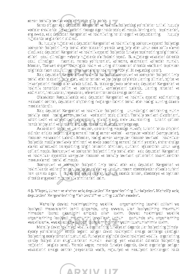 zamon tashkiliy texnika vositalarini tatbiq qilib borish. Sanab o`tilgan xalq deputatlari Kengashlari va hokimlik faoliyatidagi yo`nalishlar turli xil huquqiy vositalar shakllarida imkoniyatlarini hisobga olgan holda tatbiq etilmoqda. Ishning aniq taqsimlanishi, eng avvalo, xalq deputatlari Kengashlari va hokimlikning har bir organi va deputatlarning huquqiy hujjatlarida belgilanishini bildiradi. Bu huquqiy hujjatlar xalq deputatlari Kengashlari va hokimlikning boshqaruv apparati faoliyatiga boshqarish faoliyatini ilmiy tashkil etish talablarini yanada keng joriy etish uchun asos bo`lib xizmat qiladi. xalq deputatlari Kengashlari va hokimlik apparati faoliyatida funksiya taqsimotining to`g`ri tashkil etilishi qabul qilinadigan me&#39;yoriy hujjatlarda o`z ifodasini topadi. Bu xujjatlarga vakolatlari doirasida qabul qilinadigan nizomlar, mansab yo`riqnomlari, ko`rsatma, eslatmalarni ko`rsatish mumkin. Masalan, Toshkent shahar hokimligida hokim va uning o`rinbosarlari o`rtasida vazifalarni taqsimlash to`g`risida nizom qabul qilingan (Toshkent shahar hokimining 2004 yil 31 avgustdagi qarori). Xalq deputatlari Kengashlari va hokimlik faoliyatida boshqaruvni va boshqarish faoliyatini ilmiy tashkil etish talablarini joriy etish, kadrlar tanlash va joy-joyiga qo`yishda ularning bilimlari, tajriba va imkoniyatlarini hisobga olish ko`zda tutiladi. Bu talablarga javob berish xalq deputatlari Kengashlari va hokimlik tomonidan bo`lim va boshqarmalarni, komissiyalarni tuzishda, ularning rahbarlari va xodimlarini, instruktorlar, inspektorlar, referentlarni tanlashda amalga oshiriladi. O`zbekiston Respublikasida xalq deputatlari Kengashlari va hokimlik apparati xodimlarining malakasini oshirish, deputatlarni o`qitishning rivojlangan tizimini tashkil etish hozirgi kunning dolzarb masalalaridandir. Xalq deputatlari Kengashlari va hokimliklar faoliyatining unumdorligini oshirishning muhim tashkiliy asosi hozirgi zamon texnika vositalarini tatbiq qilishdir. Tashkiliy texnikani-diktofonlarni, ko`chi-ruvchi va ko`paytiruvchi apparatlarni, mikrofilmlarni, arxiv uskunalarning turlarini qo`llash hamda ish joylarini va binolarini shularga moslashtirish katta ahamiyatga ega. Axborotlarni topish va ularni saqlash, qarorlarning maqsadga muvofiq turlarini ishlab chiqishni oldindan aniqlab berishning eng samarali hozirgi zamon vositasi - kompyuter vositalari (kompyuterlar), hisoblash markazlarini tuzishdir. Masalan, hozirgi zamon kompyuter hisoblash texnikasi hokimliklar faoliyatida moddiy-texnikaviy ta&#39;minotni va savdo bozorining samarali tizimini yaratish, shahar aholiga xizmat ko`rsatuvchi transportining to`g`ri ishlashini ta&#39;minlash, qurilishni rejalashtirish uchun keng qo`llanilmoqda. Boshqaruvni va boshqarish faoliyatini ilmiy tashkil etish xalq deputatlari Kengashlari va hokimliklar apparatida kompyuter hisoblash va tashkiliy texnikani qo`llanishini takomillashtirish maxsus xizmati tashkil etilmoqda. Boshqaruvni va boshqarish faoliyatini ilmiy tashkil etish xalq deputatlari Kengashlari va hokimliklarda kadrlarni tanlash, joy-joyiga qo`yish va ularni muntazam attestatsiyadan o`tkazib turishni ham qamrab olgan. Bu sohada saylab qo`yish, konkurs asosida tanlash, attestatsiya va tayinlash o`rtasida eng yaxshi mutanosiblik ta&#39;minlanishi lozim. 4 -§. Viloyat, tuman va shahar xalq deputatlari Kengashlarining funksiyalari. Mahalliy xalq deputatlari Kengashlarining “Ish tartibi” va uning tuzilish asoslari. Mahalliy davlat hokimiyatining vakillik organlarining tashkil etilishi va faoliyati masalalarini tahlil qilganda, eng avvalo, ular faoliyatining mazmuni nimadan iborat ekanligini aniqlab olish lozim. Davlat hokimiyati vakillik organlarining faoliyati mazmunini tavsiflash uchun qonunda shu organlarning «vazifalari», «vakolatlari» degan iboralarning mohiyatini tushunishimiz lozim. Mahalliy davlat hokimiyati vakillik organlarining funksiyalari deganda ular faoliyatining ijtimoiy- siyosiy yo`nalishlari xalqqa tegishli bo`lgan davlat hokimiyatini amalga oshirishga qaratilgan faoliyatning asosiy tomonlari tushuniladi. Funksiyalar yig`indisi davlat hokimiyati vakillik organlarining qanday faoliyat bilan shug`ullanishlari mumkin ekanligi yani vakolatlari doirasida faoliyatining natijalarini belgilab beradi. Yanada kegroq manoda funksiya deganda, davlat organlariga berilgan vakolatlarini amalga oshirish jarayonlarida vazifa, majburiyat va masuliyatni taminlangani holda 