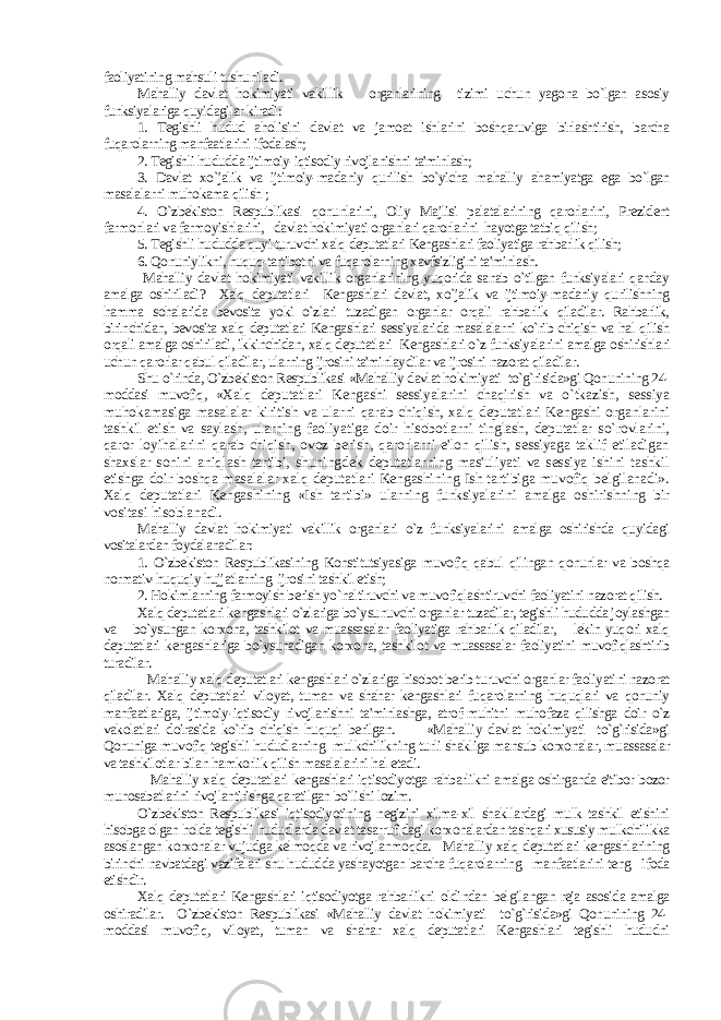 faoliyatining mahsuli tushuniladi. Mahalliy davlat hokimiyati vakillik organlarining tizimi uchun yagona bo`lgan asosiy funksiyalariga quyidagilar kiradi: 1. Tegishli hudud aholisini davlat va jamoat ishlarini boshqaruviga birlashtirish, barcha fuqarolarning manfaatlarini ifodalash; 2. Tegishli hududda ijtimoiy-iqtisodiy rivojlanishni ta&#39;minlash; 3. Davlat xo`jalik va ijtimoiy-madaniy qurilish bo`yicha mahalliy ahamiyatga ega bo`lgan masalalarni muhokama qilish ; 4. O`zbekiston Respublikasi qonunlarini, Oliy Majlisi palatalarining qarorlarini, Prezident farmonlari va farmoyishlarini, davlat hokimiyati organlari qarorlarini hayotga tatbiq qilish; 5. Tegishli hududda quyi turuvchi xalq deputatlari Kengashlari faoliyatiga rahbarlik qilish; 6. Qonuniylikni, huquq-tartibotni va fuqarolarning xavfsizligini ta&#39;minlash. Mahalliy davlat hokimiyati vakillik organlarining yuqorida sanab o`tilgan funksiyalari qanday amalga oshiriladi? Xalq deputatlari Kengashlari davlat, xo`jalik va ijtimoiy-madaniy qurilishning hamma sohalarida bevosita yoki o`zlari tuzadigan organlar orqali rahbarlik qiladilar. Rahbarlik, birinchidan, bevosita xalq deputatlari Kengashlari sessiyalarida masalalarni ko`rib chiqish va hal qilish orqali amalga oshiriladi, ikkinchidan, xalq deputatlari Kengashlari o`z funksiyalarini amalga oshirishlari uchun qarorlar qabul qiladilar, ularning ijrosini ta&#39;minlaydilar va ijrosini nazorat qiladilar. Shu o`rinda, O`zbekiston Respublikasi «Mahalliy davlat hokimiyati to`g`risida»gi Qonunining 24- moddasi muvofiq, « Xalq deputatlari Kengashi sessiyalarini chaqirish va o`tkazish, sessiya muhokamasiga masalalar kiritish va ularni qarab chiqish, xalq deputatlari Kengashi organlarini tashkil etish va saylash, ularning faoliyatiga doir hisobotlarni tinglash, deputatlar so`rovlarini, qaror loyihalarini qarab chiqish, ovoz berish, qarorlarni e&#39;lon qilish, sessiyaga taklif etiladigan shaxslar sonini aniqlash tartibi, shuningdek deputatlarning mas&#39;uliyati va sessiya ishini tashkil etishga doir boshqa masalalar xalq deputatlari Kengashining Ish tartibiga muvofiq belgilanadi». Xalq deputatlari Kengashining «Ish tartibi» ularning funksiyalarini amalga oshirishning bir vositasi hisoblanadi. Mahalliy davlat hokimiyati vakillik organlari o`z funksiyalarini amalga oshirishda quyidagi vositalardan foydalanadilar: 1. O`zbekiston Respublikasining Konstitutsiyasiga muvofiq qabul qilingan qonunlar va boshqa normativ-huquqiy hujjatlarning ijrosini tashkil etish; 2. Hokimlarning farmoyish berish yo`naltiruvchi va muvofiqlashtiruvchi faoliyatini nazorat qilish. Xalq deputatlari kengashlari o`zlariga bo`ysunuvchi organlar tuzadilar, tegishli hududda joylashgan va bo`ysungan korxona, tashkilot va muassasalar faoliyatiga rahbarlik qiladilar, lekin yuqori xalq deputatlari kengashlariga bo`ysunadigan korxona, tashkilot va muassasalar faoliyatini muvofiqlashtirib turadilar. Mahalliy xalq deputatlari kengashlari o`zlariga hisobot berib turuvchi organlar faoliyatini nazorat qiladilar. Xalq deputatlari viloyat, tuman va shahar kengashlari fuqarolarning huquqlari va qonuniy manfaatlariga, ijtimoiy-iqtisodiy rivojlanishni ta&#39;minlashga, atrof-muhitni muhofaza qilishga doir o`z vakolatlari doirasida ko`rib chiqish huquqi berilgan. «Mahalliy davlat hokimiyati to`g`risida»gi Qonuniga muvofiq tegishli hududlarning mulkchilikning turli shakliga mansub korxonalar, muassasalar va tashkilotlar bilan hamkorlik qilish masalalarini hal etadi. Mahalliy xalq deputatlari kengashlari iqtisodiyotga rahbarlikni amalga oshirganda e&#39;tibor bozor munosabatlarini rivojlantirishga qaratilgan bo`lishi lozim. O`zbekiston Respublikasi iqtisodiyotining negizini xilma-xil shakllardagi mulk tashkil etishini hisobga olgan holda tegishli hududlarda davlat tasarrufidagi korxonalardan tashqari xususiy mulkchilikka asoslangan korxonalar vujudga kelmoqda va rivojlanmoqda. Mahalliy xalq deputatlari kengashlarining birinchi navbatdagi vazifalari shu hududda yashayotgan barcha fuqarolarning manfaatlarini teng ifoda etishdir. Xalq deputatlari Kengashlari iqtisodiyotga rahbarlikni oldindan belgilangan reja asosida amalga oshiradilar. O`zbekiston Respublikasi «Mahalliy davlat hokimiyati to`g`risida»gi Qonunining 24- moddasi muvofiq, viloyat, tuman va shahar xalq deputatlari Kengashlari tegishli hududni 