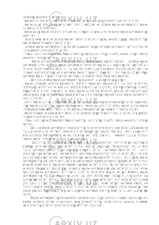 borasidagi axborotlarini eshitish; - saylovchilar ro`yhatini tuzish ishlarini nazorat qilish va ularni keng jamoatchilikka ma&#39;lum qilish; - saylov okrugi bo`yicha saylov bulleteni matnini tasdiqlash va uchastka saylov komissiyalarini saylov bulletenlari bilan ta&#39;minlash; - saylov okrugi saylov natijalarini aniqlash va uni tegishli viloyat, tuman va shahar saylov komissiyalariga topshirish; - takroriy ovoz berish va takroriy saylovni tashkil qilish, shuningdek, vakolati tugagan deputat o`rniga deputat saylovi o`tkazishni tashkil qilish; - uchastka saylov komissiyalarining faoliyati yuzasidan tushgan shikoyat va arizalarni ko`rib chiqish va ular yuzasidan chora-tadbirlar ko`rish; - mazkur qonun va O`zbekiston Respublikasining boshqa qonunlariga muvofiq ko`zda tutilgan boshqa vakolatlarni amalga oshirish. Saylov kampaniyasida uchastka saylov komissiyasi asosiy vazifani bajaradi. Uchastka saylov komissiyasi tuman va shahar saylov komissiyalari tomonidan saylov kuni belgilangandan keyin 50 kun ichida 5-19 kishi tarkibida tashkil qilinib, rais, rais muovini, kotibi va azolari tarkibida tuziladi. Qonunda muayyan shart-sharoitlarga ko`ra komissiya a&#39;zolarining sonini o`zgarishi ham nazarda tutilgan. Agar komissiya a&#39;zolarining soni 7 kishidan oshmasa, ular orasidan faqat rais va kotib saylanadi. Qonunda uchastka saylov komissiyasining vakolatlari quyidagicha belgilangan: - saylov uchastkasi bo`yicha saylovchilar ro`yhatini tayyorlash; saylovchilarni ular bilan tanishtirish, ro`yhatdagi kamchiliklar va xatoliklar bo`yicha arizalarni ko`rib chiqish, ro`yhatga arizalarga muvofiq o`zgartirishlar kiritish masalasini hal etish; saylov kunida o`z istiqomat joylarida bo`lmasliklari yoki boshqa sabab-larga ko`ra saylovda bevosita ishtirok qila olmaydigan saylovchilardan saylov konvertlarini qabul qilib olish; - aholini saylov kuni va uning o`tkazilish joyidan xabardor etish; saylov o`tkaziladigan binoni tayyorlash, unga saylov qutilarini va boshqa saylovga zarur asbob-uskunalarni o`rnatish; saylov kunida saylov uchastkasida ovoz berishni tashkil qilish; saylov uchastkasida berilgan ovozlarni hisoblab chiqish; - saylov o`tkazish va ovoz berishni tashkil qilish borasida tushgan arizalarni qabul qilish va ular yuzasidan muayyan chora-tadbirlarni ko`rish; - mazkur qonunga va O`zbekiston Respublikasining qonunlariga muvofiq boshqa vakolatlarni amalga oshirish. Qonunda saylov komissiyalari vakolatlarining har tomonlama va aniq qayd etilishi, O`zbekistonda huquqiy davlat qurish ishi izchil ravishda olib borilayotganligini yaqqol ifoda etib, vakillik organlarini shakllantirishda boshboshdoqlik va voluntarizmga yo`l qo`yilmaslikni, bevosita huquqiy normalar nazorati ostida amalga oshirilishini mustahkamlagan. Qonunning 16-moddasida komissiya a&#39;zosining o`z vakolatlaridan mahrum etilgan taqdirdagina arizasiga ko`ra vazifasidan ozod etilishi mumkin ekanligi belgilangan. Vakolatlardan mahrum etish huquqi komissiyani tashkil qilgan organgagina tegishli bo`lib, komissiya a&#39;zolaridan biri qonun talablariga rioya etmasa yoki o`z vazifalarini bajarmasa, vakolatlaridan mahrum etiladi. Zarur hollarda qonunda belgilangan tartibda komissiya tarkibiga boshqa a&#39;zo saylanishi mumkin. Shuningdek, saylov komissiyasining raisi, rais muovini, kotibi va boshqa a&#39;zolari siyosiy partiyalarning a&#39;zosi bo`lishi mumkin emas. Bir shaxs faqat bir saylov komissiyasining a&#39;zosi bo`lishi mumkin. Bundan tashqari, viloyat, tuman va shahar Kengashlari deputatligiga nomzodlar saylov komissiyalariga a&#39;zo bo`lishlari mumkin emas. Qonunda saylov komissiyalari ishini tashkil qilish har tomonlama belgilab berilgan. Masalan, saylov komissiyasining majlisida a&#39;zolarning uchdan ikki qismi ishtirok etgan holdagina uning qarorlari o`z kuchiga ega bo`lishi mumkin. Komissiya qarorlari ochiq ovoz berish yo`li bilan oddiy ko`pchilik ovoz bilan qabul qilingan hisoblanadi. Qabul qilingan qarorlardan norozi bo`lgan komissiya a&#39;zolari o`z fikrlarini yozma ravishda bayon qilishlari mumkin va ushbu fikr-mulohazalar majlis protokoliga ilova tarzida yoziladi. Agar ovozlar teng kelib qolganda komissiya raisining ovozi hal qiluvchi kuchga ega bo`ladi. Saylov komissiyasining o`z vakolatlari doirasida qabul qilgan qarorlari muayyan davlat organlari, siyosiy partiyalar, jamoat birlashmalari, keng jamoatchilikning, harbiy qismlar, korxona, muassasa, tashkilotlarning rahbarlari tomonidan amalga oshirilishi majburiydir. 