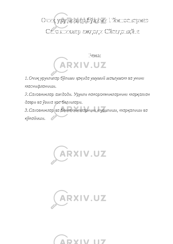 Очиқ уруғлилар бўлим и Гймноспермаэ Саговниклар аждод и C йcадопҳйта Режа : 1. Очиқ уруғлилар бўлими ҳақида умумий маълумот ва унинг таснифланиши. 2. Саговниклар аждоди. Уруғли папоротникларнинг тарқалган даври ва ўзига хос белгилари. 3. Саговниклар ва беннетитларнинг тузилиши, тарқалиши ва кўпайиши. 