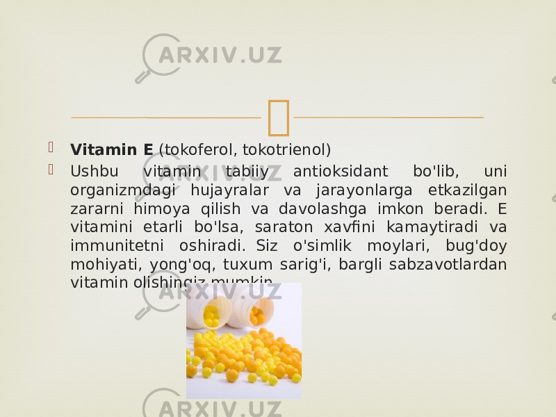   Vitamin E  (tokoferol, tokotrienol)  Ushbu vitamin tabiiy antioksidant bo&#39;lib, uni organizmdagi hujayralar va jarayonlarga etkazilgan zararni himoya qilish va davolashga imkon beradi. E vitamini etarli bo&#39;lsa, saraton xavfini kamaytiradi va immunitetni oshiradi.  Siz o&#39;simlik moylari, bug&#39;doy mohiyati, yong&#39;oq, tuxum sarig&#39;i, bargli sabzavotlardan vitamin olishingiz mumkin. 