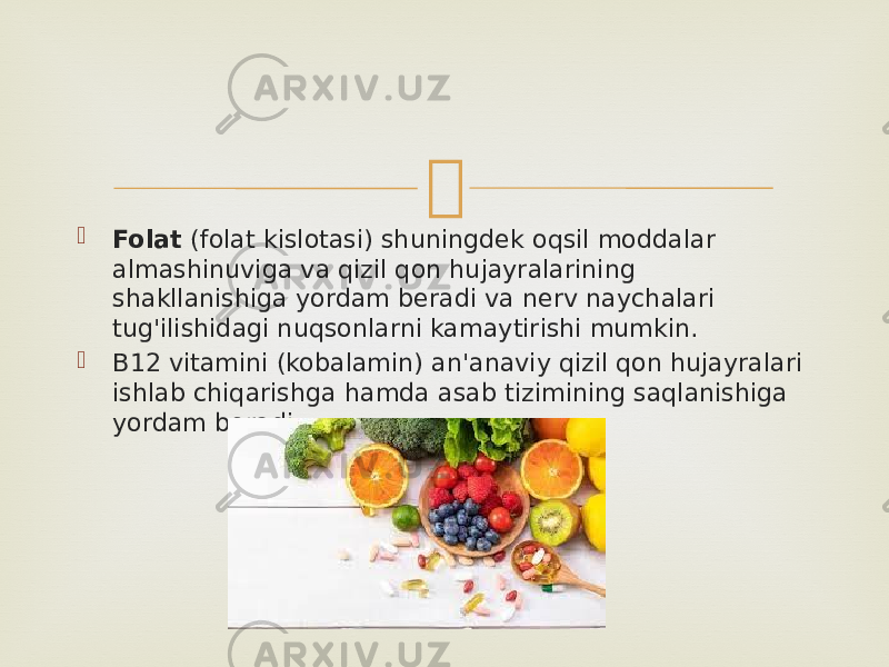   Folat  (folat kislotasi) shuningdek oqsil moddalar almashinuviga va qizil qon hujayralarining shakllanishiga yordam beradi va nerv naychalari tug&#39;ilishidagi nuqsonlarni kamaytirishi mumkin.  B12 vitamini (kobalamin) an&#39;anaviy qizil qon hujayralari ishlab chiqarishga hamda asab tizimining saqlanishiga yordam beradi. 