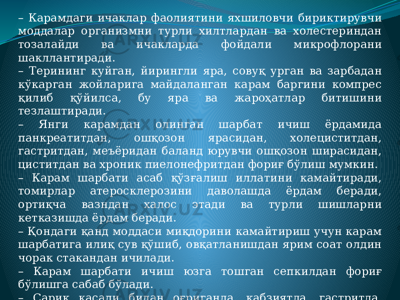 – Карамдаги ичаклар фаолиятини яхшиловчи бириктирувчи моддалар организмни турли хилтлардан ва холестериндан тозалайди ва ичакларда фойдали микрофлорани шакллантиради. – Терининг куйган, йирингли яра, совуқ урган ва зарбадан кўкарган жойларига майдаланган карам баргини компрес қилиб қўйилса, бу яра ва жароҳатлар битишини тезлаштиради. – Янги карамдан олинган шарбат ичиш ёрдамида панкреатитдан, ошқозон ярасидан, холециститдан, гастритдан, меъёридан баланд юрувчи ошқозон ширасидан, циститдан ва хроник пиелонефритдан фориғ бўлиш мумкин. – Карам шарбати асаб қўзғалиш иллатини камайтиради, томирлар атеросклерозини даволашда ёрдам беради, ортиқча вазндан халос этади ва турли шишларни кетказишда ёрдам беради. – Қондаги қанд моддаси миқдорини камайтириш учун карам шарбатига илиқ сув қўшиб, овқатланишдан ярим соат олдин чорак стакандан ичилади. – Карам шарбати ичиш юзга тошган сепкилдан фориғ бўлишга сабаб бўлади. – Сариқ касали билан оғриганда, қабзиятда, гастритда, ошқозон шираси меъёридан паст юрганида, бепуштликда, дисбактериозда ва доимий чарчоқ ҳис қилишда карам шарбати ичиш тавсия этилади. 