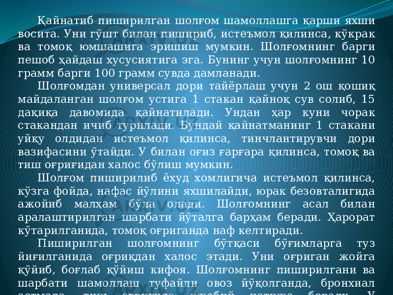 Қайнатиб пиширилган шолғом шамоллашга қарши яхши восита. Уни гўшт билан пишириб, истеъмол қилинса, кўкрак ва томоқ юмшашига эришиш мумкин. Шолғомнинг барги пешоб ҳайдаш хусусиятига эга. Бунинг учун шолғомнинг 10 грамм барги 100 грамм сувда дамланади. Шолғомдан универсал дори тайёрлаш учун 2 ош қошиқ майдаланган шолғом устига 1 стакан қайноқ сув солиб, 15 дақиқа давомида қайнатилади. Ундан ҳар куни чорак стакандан ичиб турилади. Бундай қайнатманинг 1 стакани уйқу олдидан истеъмол қилинса, тинчлантирувчи дори вазифасини ўтайди. У билан оғиз ғарғара қилинса, томоқ ва тиш оғриғидан халос бўлиш мумкин. Шолғом пиширилиб ёхуд хомлигича истеъмол қилинса, кўзга фойда, нафас йўлини яхшилайди, юрак безовталигида ажойиб малҳам бўла олади. Шолғомнинг асал билан аралаштирилган шарбати йўталга барҳам беради. Ҳарорат кўтарилганида, томоқ оғриганда наф келтиради. Пиширилган шолғомнинг бўтқаси бўғимларга туз йиғилганида оғриқдан халос этади. Уни оғриган жойга қўйиб, боғлаб қўйиш кифоя. Шолғомнинг пиширилгани ва шарбати шамоллаш туфайли овоз йўқолганда, бронхиал астмада, тиш оғриғида ижобий натижа беради. У антисептик таъсирга эга. 