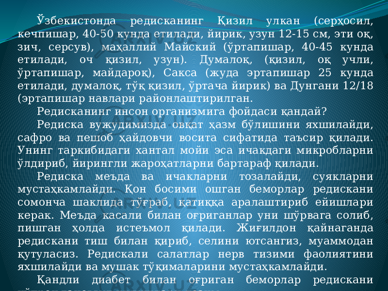 Ўзбекистонда редисканинг Қизил улкан (серҳосил, кечпишар, 40-50 кунда етилади, йирик, узун 12-15 см, эти оқ, зич, серсув), маҳаллий Майский (ўртапишар, 40-45 кунда етилади, оч қизил, узун). Думалоқ, (қизил, оқ учли, ўртапишар, майдароқ), Сакса (жуда эртапишар 25 кунда етилади, думалоқ, тўқ қизил, ўртача йирик) ва Дунгани 12/18 (эртапишар навлари районлаштирилган. Редисканинг инсон организмига фойдаси қандай? Редиска вужудимизда овқат ҳазм бўлишини яхшилайди, сафро ва пешоб ҳайдовчи восита сифатида таъсир қилади. Унинг таркибидаги хантал мойи эса ичакдаги микробларни ўлдириб, йирингли жароҳатларни бартараф қилади. Редиска меъда ва ичакларни тозалайди, суякларни мустаҳкамлайди. Қон босими ошган беморлар редискани сомонча шаклида тўғраб, қатиққа аралаштириб ейишлари керак. Меъда касали билан оғриганлар уни шўрвага солиб, пишган ҳолда истеъмол қилади. Жиғилдон қайнаганда редискани тиш билан қириб, селини ютсангиз, муаммодан қутуласиз. Редискали салатлар нерв тизими фаолиятини яхшилайди ва мушак тўқималарини мустаҳкамлайди. Қандли диабет билан оғриган беморлар редискани кўпроқ тановвул қилишлари лозим. 