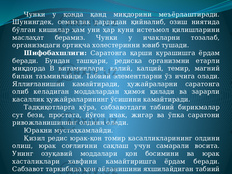 Чунки у қонда қанд миқдорини меъёрлаштиради. Шунингдек, семизлик дардидан қийналиб, озиш ниятида бўлган кишилар ҳам уни ҳар куни истеъмол қилишларини маслаҳат берамиз. Чунки у ичакларни тозалаб, организмдаги ортиқча холестеринни ювиб тушади. Шифобахшлиги: Саратонга қарши курашишга ёрдам беради. Бундан ташқари, редиска организмни етарли миқдорда В витаминлари, калий, калций, темир, магний билан таъминлайди. Табиий элементларни ўз ичига олади. Яллиғланишни камайтиради, ҳужайраларни саратонга олиб келадиган моддалардан ҳимоя қилади ва зарарли касаллик ҳужайраларининг ўсишини камайтиради. Тадқиқотларга кўра, сабзавотдаги табиий бирикмалар сут бези, простата, йўғон ичак, жигар ва ўпка саратони ривожланишининг олдини олади. Юракни мустаҳкамлайди. Қизил редис юрак-қон томир касалликларининг олдини олиш, юрак соғлиғини сақлаш учун самарали восита. Унинг озуқавий моддалари қон босимини ва юрак хасталиклари хавфини камайтиришга ёрдам беради. Сабзавот таркибида қон айланишини яхшилайдиган табиий нитратлар мавжуд. 