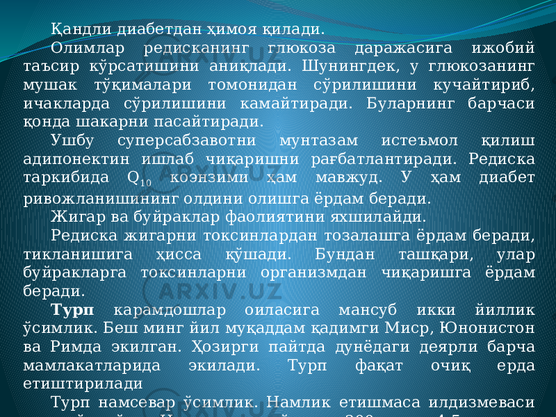 Қандли диабетдан ҳимоя қилади. Олимлар редисканинг глюкоза даражасига ижобий таъсир кўрсатишини аниқлади. Шунингдек, у глюкозанинг мушак тўқималари томонидан сўрилишини кучайтириб, ичакларда сўрилишини камайтиради. Буларнинг барчаси қонда шакарни пасайтиради. Ушбу суперсабзавотни мунтазам истеъмол қилиш адипонектин ишлаб чиқаришни рағбатлантиради. Редиска таркибида Q 10 коэнзими ҳам мавжуд. У ҳам диабет ривожланишининг олдини олишга ёрдам беради. Жигар ва буйраклар фаолиятини яхшилайди. Редиска жигарни токсинлардан тозалашга ёрдам беради, тикланишига ҳисса қўшади. Бундан ташқари, улар буйракларга токсинларни организмдан чиқаришга ёрдам беради. Турп карамдошлар оиласига мансуб икки йиллик ўсимлик. Беш минг йил муқаддам қадимги Миср, Юнонистон ва Римда экилган. Ҳозирги пайтда дунёдаги деярли барча мамлакатларида экилади. Турп фақат очиқ ерда етиштирилади Турп намсевар ўсимлик. Намлик етишмаса илдизмеваси яхши ўсмайди. Илдизмеваси йирик, 200 г.дан 4-5 кг.гача. Таркибида ўртача 1,92 % оқсил, 1,58 % қанд, 1,55 % бириктирувчи модда, 8-29 мг. % витамин С ва бошқалар бор. 