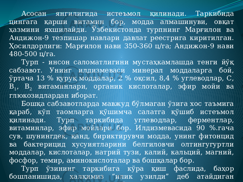 Асосан янгилигида истеъмол қилинади. Таркибида цингага қарши витамин бор, модда алмашинуви, овқат ҳазмини яхшилайди. Ўзбекистонда турпнинг Марғилон ва Андижон-9 тезпишар навлари давлат реестрига киритилган. Ҳосилдорлиги: Марғилон нави 350-360 ц/га; Андижон-9 нави 480-500 ц/га. Турп - инсон саломатлигини мустаҳкамлашда тенги йўқ сабзавот. Унинг илдизмеваси минерал моддаларга бой, ўртача 13 % қуруқ моддалар, 2 % оқсил, 8,4 % углеводлар, С, В 1 , В 2 витаминлари, органик кислоталар, эфир мойи ва глюкозидлардан иборат. Бошқа сабзавотларда мавжуд бўлмаган ўзига хос таъмига қараб, кўп таомларга қўшимча салатга қўшиб истеъмол қилинади. Турп таркибида углеводлар, ферментлар, витаминлар, эфир мойлари бор. Илдизмевасида 90 %.гача сув, шунингдек, қанд, бириктирувчи модда, унинг фитонцид ва бактерицид хусуиятларини белгиловчи олтингугуртли моддалар, кислоталар, натрий тузи, калий, кальций, магний, фосфор, темир, аминокислоталар ва бошқалар бор. Турп ўзининг таркибига кўра қиш фаслида, баҳор бошланишида, халқимиз “илик узилди” деб атайдиган кунларда, организмда етишмаётган витаминлар ва минерал тузлар ўрнини тўлдиришда жуда фойдалидир. У микробларга қарши курашувчан кучли хусусиятларга эга. 