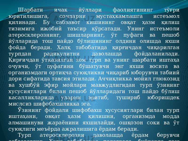 Шарбати ичак йўллари фаолиятининг тўғри юритилишига, сочларни мустаҳкамлашга истеъмол қилинади. Бу сабзавот кишининг овқат ҳазм қилиш тизимига ижобий таъсир кўрсатади. Унинг истеъмоли атеросклерознинг, шишларнинг, ўт пуфаги ва пешоб йўлларида тош пайдо бўлишининг олдини олишда яхши фойда беради. Халқ табобатида қирғичдан чиқарилган турпдан радикулитни даволашда фойдаланилади. Қирғичдан ўтказилган хом турп ва унинг шарбати иштаҳа очувчи, ўт пуфагини бўшатувчи энг яхши восита ва организмдаги ортиқча суюқликни чиқариб юборувчи табиий дори сифатида тавсия этилади. Аччиқликка мойил глюкозид ва хушбўй эфир мойлари мавжудлигидан турп ўзининг хусусиятлари билан пешоб йўлларидаги тош пайдо бўлиш касалликларида уларни эритиб, тушириб юборишдек мислсиз шифобахшликка эга. Ўзининг фойдали шифобахш хусусиятлари билан турп иштаҳани, овқат ҳазм қилишни, организмда модда алмашинуви жараёнини яхшилайди, ошқозон соки ва ўт суюқлиги меъёрда ажралишига ёрдам беради. Турп атеросклерозни даволашда ёрдам берувчи сабзавотдир. Халқ табобатида подаграда, буйракда тош пайдо бўлиш касалликларида турпни овқатга қўшиб истеъмол қилиш тавсия этилади. 