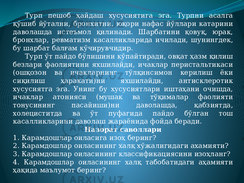 Турп пешоб ҳайдаш хусусиятига эга. Турпни асалга қўшиб йўтални, бронхитни, юқори нафас йўллари катарини даволашда истеъмол қилинади. Шарбатини қовуқ, юрак, бронхлар, ревматизм касалликларида ичилади, шунингдек, бу шарбат балғам кўчирувчидир. Турп ўт пайдо бўлишини кўпайтиради, овқат ҳазм қилиш безлари фаолиятини яхшилайди, ичаклар перистальтикаси (ошқозон ва ичакларнинг тўлқинсимон керилиш ёки сиқилиш ҳаракати)ни яхшилайди, антисклеротик хусусиятга эга. Унинг бу хусусиятлари иштаҳани очишда, ичаклар атонияси (мушак ва тўқималар фаолияти тонусининг пасайиши)ни даволашда, қабзиятда, холециститда ва ўт пуфагида пайдо бўлган тош касалликларини даволаш жараёнида фойда беради. Назорат саволлари 1. Карамдошлар оиласига изоҳ беринг? 2. Карамдошлар оиласининг халқ хўжалигидаги ахамияти? 3. Карамдошлар оиласининг классификациясини изоҳланг? 4. Карамдошлар оиласининг халқ табобатидаги аҳамияти ҳақида маълумот беринг? 