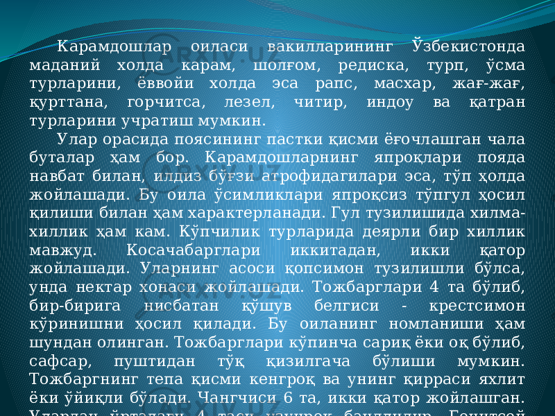 Карамдошлар оиласи вакилларининг Ўзбекистонда маданий холда карам, шолғом, редиска, турп, ўсма турларини, ёввойи холда эса рапс, масхар, жағ-жағ, қурттана, горчитса, лезел, читир, индоу ва қатран турларини учратиш мумкин. Улар орасида поясининг пастки қисми ёғочлашган чала буталар ҳам бор. Карамдошларнинг япроқлари пояда навбат билан, илдиз бўғзи атрофидагилари эса, тўп ҳолда жойлашади. Бу оила ўсимликлари япроқсиз тўпгул ҳосил қилиши билан ҳам характерланади. Гул тузилишида хилма- хиллик ҳам кам. Кўпчилик турларида деярли бир хиллик мавжуд. Косачабарглари иккитадан, икки қатор жойлашади. Уларнинг асоси қопсимон тузилишли бўлса, унда нектар хонаси жойлашади. Тожбарглари 4 та бўлиб, бир-бирига нисбатан қўшув белгиси - крестсимон кўринишни ҳосил қилади. Бу оиланинг номланиши ҳам шундан олинган. Тожбарглари кўпинча сариқ ёки оқ бўлиб, сафсар, пуштидан тўқ қизилгача бўлиши мумкин. Тожбаргнинг тепа қисми кенгроқ ва унинг қирраси яхлит ёки ўйиқли бўлади. Чангчиси 6 та, икки қатор жойлашган. Улардан ўртадаги 4 таси узунроқ бандлидир. Генитсей (чангчи) 2 мевабаргли. 